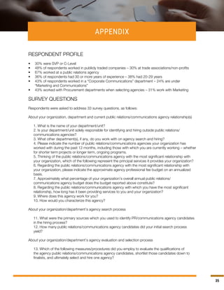 35
APPENDIX
RESPONDENT PROFILE
•	 30% were SVP or C-Level
•	 48% of respondents worked in publicly traded companies – 30% at trade associations/non-profits
•	 67% worked at a public relations agency
•	 36% of respondents had 30 or more years of experience – 38% had 20-29 years
•	 43% of respondents worked in a “Corporate Communications” department – 24% are under
“Marketing and Communications”
•	 43% worked with Procurement departments when selecting agencies – 31% work with Marketing
SURVEY QUESTIONS
Respondents were asked to address 33 survey questions, as follows:
About your organization, department and current public relations/communications agency relationship(s)
1. What is the name of your department/unit?
2. Is your department/unit solely responsible for identifying and hiring outside public relations/
communications agencies?
3. What other department(s), if any, do you work with on agency search and hiring?
4. Please indicate the number of public relations/communications agencies your organization has
worked with during the past 12 months, including those with which you are currently working – whether
for shorter term projects or longer term, ongoing programs.
5. Thinking of the public relations/communications agency with the most significant relationship with
your organization, which of the following represent the principal services it provides your organization?
6. Regarding the public relations/communications agency with the most significant relationship with
your organization, please indicate the approximate agency professional fee budget on an annualized
basis.
7. Approximately what percentage of your organization’s overall annual public relations/
communications agency budget does the budget reported above constitute?
8. Regarding the public relations/communications agency with which you have the most significant
relationship, how long has it been providing services to you and your organization?
9. Where does this agency work for you?
10. How would you characterize this agency?
About your organization/department’s agency search process
11. What were the primary sources which you used to identify PR/communications agency candidates
in the hiring process?
12. How many public relations/communications agency candidates did your initial search process
yield?
About your organization/department’s agency evaluation and selection process
13. Which of the following measures/procedures did you employ to evaluate the qualifications of
the agency public relations/communications agency candidates, shortlist those candidates down to
finalists, and ultimately select and hire one agency?
 