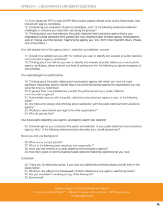 36
14. If you issued an RFP or used an RFP-like process, please indicate what, during the process, was
shared with agency candidates.
15. Considering your evaluation of agency candidates, which of the following statements reflected
challenges or criticisms you may have had during the process?
16. Thinking about your final selection (the public relations/communications agency that is your
organization’s most significant firm), please rank how important each of these agency criteria/factors
were in making your final decision regarding the agency you hired, from most important down. (Please
rank at least three.)
Your self-assessment of the agency search, evaluation and selection process
17. Overall, how satisfied are you with the method you used to identify and evaluate all public relations/
communications agency candidates?
18. Thinking about the method you used to identify and evaluate all public relations/communications
agency candidates, please indicate your level of satisfaction with the following components/aspects of
your process.
Your selected agency’s performance
19. Thinking about the public relations/communications agency with which you have the most
significant relationship, please indicate how it has performed overall against the expectations you had
since the time you hired them:
20. In general then, how satisfied are you with the performance of your public relations/
communications agency?
21. How satisfied are you with the public relations/communications agency in each of the following
areas?
22. Are there other area(s) when thinking about satisfaction with the public relations/communications
agency?
23. Would you recommend your agency to other organizations?
24. Why do you say that?
Your future plans regarding your agency, and agency search and selection
25. Considering how you conducted the search and selection of your public relations/communications
agency, which of the following statements best describes your overall assessment?
About you and your background
26. What is your current job title?
27. Which of the following best describes your organization?
28. Have you ever worked at a public relations/communications agency?
29. How many years of communications/public relations/marketing experience do you have:
Conclusion
30. Thank you for taking this survey. If you have any additional comments please provide them in the
space below:
31. Would you be willing to be interviewed in further detail about your agency selection process?
32. Are you interested in receiving a copy of the final report?
33. Name/email
APPENDIX – DEMOGRAPHICS AND SURVEY QUESTIONS
Agency Search & Hiring Research Report
CommunicationsMatch™ – Researchscape International – RFP Associates
©Copyright 2019
 