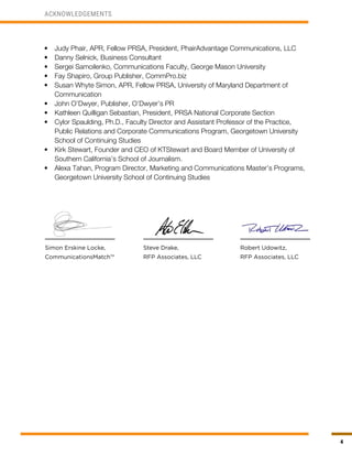 4
ACKNOWLEDGEMENTS
Simon Erskine Locke,
CommunicationsMatch™
Steve Drake,
RFP Associates, LLC
Robert Udowitz,
RFP Associates, LLC
•	 Judy Phair, APR, Fellow PRSA, President, PhairAdvantage Communications, LLC
•	 Danny Selnick, Business Consultant
•	 Sergei Samoilenko, Communications Faculty, George Mason University
•	 Fay Shapiro, Group Publisher, CommPro.biz
•	 Susan Whyte Simon, APR, Fellow PRSA, University of Maryland Department of
Communication
•	 John O’Dwyer, Publisher, O’Dwyer’s PR
•	 Kathleen Quilligan Sebastian, President, PRSA National Corporate Section
•	 Cylor Spaulding, Ph.D., Faculty Director and Assistant Professor of the Practice,
Public Relations and Corporate Communications Program, Georgetown University
School of Continuing Studies
•	 Kirk Stewart, Founder and CEO of KTStewart and Board Member of University of
Southern California’s School of Journalism.
•	 Alexa Tahan, Program Director, Marketing and Communications Master’s Programs,
Georgetown University School of Continuing Studies
 