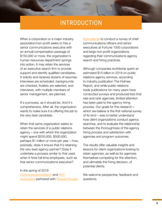 5
INTRODUCTION
When a corporation or a major industry
association/non-profit seeks to hire a
senior communications executive with
an annual compensation package of
$150,000 or more, the organization’s
human resources department springs
into action. It may retain the services
of an executive search firm to provide
support and identify qualified candidates.
It solicits and receives dozens of resumes.
Interviews are scheduled, backgrounds
are checked, finalists are selected, and
interviews, with multiple members of
senior management, are planned.
It’s a process, as it should be. And it’s
comprehensive. After all, the organization
wants to make sure it is offering the job to
the very best candidate.
When that same organization seeks to
retain the services of a public relations
agency – one with which the organization
might spend $250,000, $500,000,
perhaps $1 million or more per year – how,
precisely, does it ensure that it’s retaining
the very best agency partner? Does it
undertake a process similar to that used
when it hires full-time employees, such as
that senior communications executive?
In the spring of 2019
CommunicationsMatch and RFP
Associates partnered with Researchscape
International to conduct a survey of chief
communications officers and senior
executives at Fortune 1000 corporations
and large non-profit organizations,
regarding their communications agency
search and hiring practices.
Although companies worldwide spent an
estimated $15 billion in 2018 on public
relations agency services, according
to industry publication The Holmes
Report, and while public relations
trade publications for many years have
conducted surveys and produced lists that
rate and rank agencies, limited attention
has been paid to the agency hiring
process. Our goals for this research –
which we believe is the first national survey
of its kind – was to better understand
how client organizations conduct agency
searches, and to evaluate the relationship
between the thoroughness of the agency
hiring process and satisfaction with
agencies and program outcomes.
The results offer valuable insights and
lessons for client organizations looking to
retain agencies, as well as for agencies
themselves competing for the attention,
and ultimately the hiring decision, of
potential clients.
We welcome perspective, feedback and
questions.
 