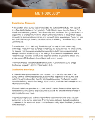 6
METHODOLOGY
Quantitative Research
A 30-question online survey was developed by the authors of the study, with support
from Tina McCorkindale at the Institute for Public Relations and Jennifer Swint at Porter
Novelli (see acknowledgments). The online survey was distributed through web links to a
targeted list of chief communications officers or their equivalents at 800 publicly traded
corporations, large private companies, and non-profit trade associations. The survey was
also promoted through online public relations media including The Holmes Report and
CommPro.biz.
The survey was conducted using Researchscape’s survey and results reporting
technology. The survey was launched on February 25, 2019 and was live for six weeks.
No financial incentives were provided to respondents, but those who participated
were promised an advance copy of the findings. There were 89 respondents, which
Researchscape indicated constituted a response rate that is typical and reliable for a
similar survey of C-level executives at large, well-known brands.
Preliminary findings were shared at the Institute for Public Relations 2019 Bridge
Conference on April 11, 2019, in Washington, D.C.
Qualitative Interviews
Additional follow up interviews/discussions were conducted after the close of the
survey with five communications executives who had responded to the survey and
invited the authors to contact them for additional discussion. The five represented
industries including automotive, energy, transportation, medicine, and management and
information consulting.
We asked additional questions about their search process, how candidate agencies
were identified, how agency proposals were reviewed, the amount of time invested in
agency selection, and more.
The perspective provided by these respondents was consistent with and a valuable
supplement to the survey responses. The information gathered during the qualitative
component of the research is woven into the Research Highlights/Key Findings section,
within this report.
 