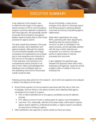 7
Following are key data points from the research – all of which are explained and analyzed
in detail in the balance of this report:
•	 Around three-quarters of communications executives said they rely on their own
knowledge, and two-thirds on the advice of peers when selecting initial agency
candidates at the outset of a search:
•	 64% of clients identified two to five agency candidates during the selection
process.
•	 67% relied on word of mouth or asking peers for agency recommendations.
•	 Less than 15%, individually, referred to the trade media, online search engines,
agency search platforms, professional societies, or agency search consultants
as resources for finding an agency.
•	 Client satisfaction with agencies is robust overall, but there are issues:
A key objective of this research was
to determine the impact of the agency
search process on PR or communications
program outcomes reflected in satisfaction
with hired agencies. We specifically wanted
to provide communications and agency
leaders research-based data to inform best
practices for agency search.
The data reveals links between a thorough
search process, client satisfaction and
agency longevity. Although the majority
of communications leaders at the large
companies and organizations we surveyed
rely on their experience and networks to
find only two to five agency candidates
in their searches, the importance of a
comprehensive search process is not
lost on them. Many acknowledged that
identifying more candidates early on,
and dedicating more time to the process
overall, would be ideal.
Across the findings, a clear picture
emerges of the value of a thorough search
and hiring process to achieving desired
outcomes and strong, long-lasting agency
relationships.
While client organizations are using
RFPs, partnering with other departments,
identifying what we would consider a
minimum number of candidates in the
search process, and are generally satisfied
with the way in which searches are
conducted, at a minimum, the research
points to opportunities to improve
processes and outcomes.
It also highlights the significant gap
between the approach taken when hiring
employees and agencies, where the annual
budget is often a multiple of that for an
individual hire.
EXECUTIVE SUMMARY
 