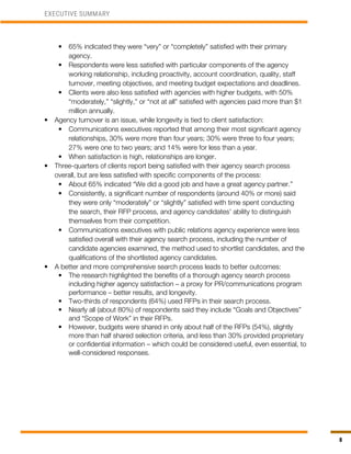 8
•	 65% indicated they were “very” or “completely” satisfied with their primary
agency.
•	 Respondents were less satisfied with particular components of the agency
working relationship, including proactivity, account coordination, quality, staff
turnover, meeting objectives, and meeting budget expectations and deadlines.
•	 Clients were also less satisfied with agencies with higher budgets, with 50%
“moderately,” “slightly,” or “not at all” satisfied with agencies paid more than $1
million annually.
•	 Agency turnover is an issue, while longevity is tied to client satisfaction:
•	 Communications executives reported that among their most significant agency
relationships, 30% were more than four years; 30% were three to four years;
27% were one to two years; and 14% were for less than a year.
•	 When satisfaction is high, relationships are longer.
•	 Three-quarters of clients report being satisfied with their agency search process
overall, but are less satisfied with specific components of the process:
•	 About 65% indicated “We did a good job and have a great agency partner.”
•	 Consistently, a significant number of respondents (around 40% or more) said
they were only “moderately” or “slightly” satisfied with time spent conducting
the search, their RFP process, and agency candidates’ ability to distinguish
themselves from their competition.
•	 Communications executives with public relations agency experience were less
satisfied overall with their agency search process, including the number of
candidate agencies examined, the method used to shortlist candidates, and the
qualifications of the shortlisted agency candidates.
•	 A better and more comprehensive search process leads to better outcomes:
•	 The research highlighted the benefits of a thorough agency search process
including higher agency satisfaction – a proxy for PR/communications program
performance – better results, and longevity.
•	 Two-thirds of respondents (64%) used RFPs in their search process.
•	 Nearly all (about 80%) of respondents said they include “Goals and Objectives”
and “Scope of Work” in their RFPs.
•	 However, budgets were shared in only about half of the RFPs (54%), slightly
more than half shared selection criteria, and less than 30% provided proprietary
or confidential information – which could be considered useful, even essential, to
well-considered responses.
EXECUTIVE SUMMARY
 