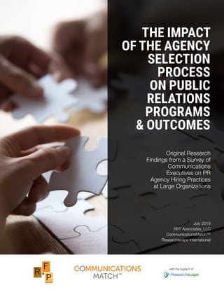 THE IMPACT
OF THE AGENCY
SELECTION
PROCESS
ON PUBLIC
RELATIONS
PROGRAMS
& OUTCOMES
Original Research
Findings from a Survey of
Communications
Executives on PR
Agency Hiring Practices
at Large Organizations
July 2019
RFP Associates, LLC
CommunicationsMatch™
Researchscape International
with the support of
 