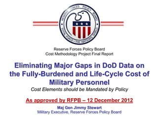 Reserve Forces Policy Board
            Cost Methodology Project Final Report


  Eliminating Major Gaps in DoD Data on
the Fully-Burdened and Life-Cycle Cost of
            Military Personnel
      Cost Elements should be Mandated by Policy

    As approved by RFPB – 12 December 2012
                    Maj Gen Jimmy Stewart
        Military Executive, Reserve Forces Policy Board
 