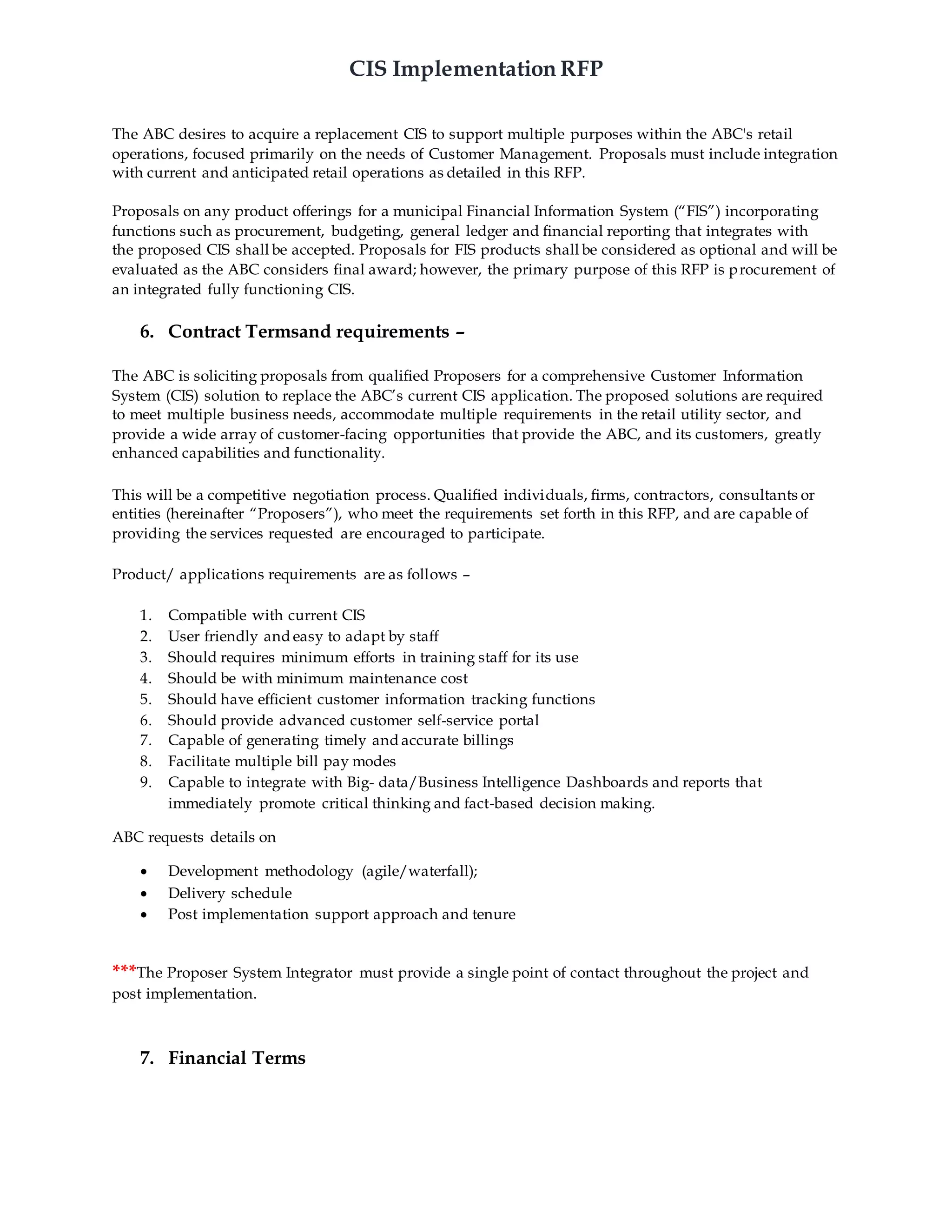 CIS Implementation RFP
The ABC desires to acquire a replacement CIS to support multiple purposes within the ABC's retail
operations, focused primarily on the needs of Customer Management. Proposals must include integration
with current and anticipated retail operations as detailed in this RFP.
Proposals on any product offerings for a municipal Financial Information System (“FIS”) incorporating
functions such as procurement, budgeting, general ledger and financial reporting that integrates with
the proposed CIS shall be accepted. Proposals for FIS products shall be considered as optional and will be
evaluated as the ABC considers final award; however, the primary purpose of this RFP is procurement of
an integrated fully functioning CIS.
6. Contract Termsand requirements –
The ABC is soliciting proposals from qualified Proposers for a comprehensive Customer Information
System (CIS) solution to replace the ABC’s current CIS application. The proposed solutions are required
to meet multiple business needs, accommodate multiple requirements in the retail utility sector, and
provide a wide array of customer-facing opportunities that provide the ABC, and its customers, greatly
enhanced capabilities and functionality.
This will be a competitive negotiation process. Qualified individuals, firms, contractors, consultants or
entities (hereinafter “Proposers”), who meet the requirements set forth in this RFP, and are capable of
providing the services requested are encouraged to participate.
Product/ applications requirements are as follows –
1. Compatible with current CIS
2. User friendly and easy to adapt by staff
3. Should requires minimum efforts in training staff for its use
4. Should be with minimum maintenance cost
5. Should have efficient customer information tracking functions
6. Should provide advanced customer self-service portal
7. Capable of generating timely and accurate billings
8. Facilitate multiple bill pay modes
9. Capable to integrate with Big- data/Business Intelligence Dashboards and reports that
immediately promote critical thinking and fact-based decision making.
ABC requests details on
 Development methodology (agile/waterfall);
 Delivery schedule
 Post implementation support approach and tenure
***The Proposer System Integrator must provide a single point of contact throughout the project and
post implementation.
7. Financial Terms
 