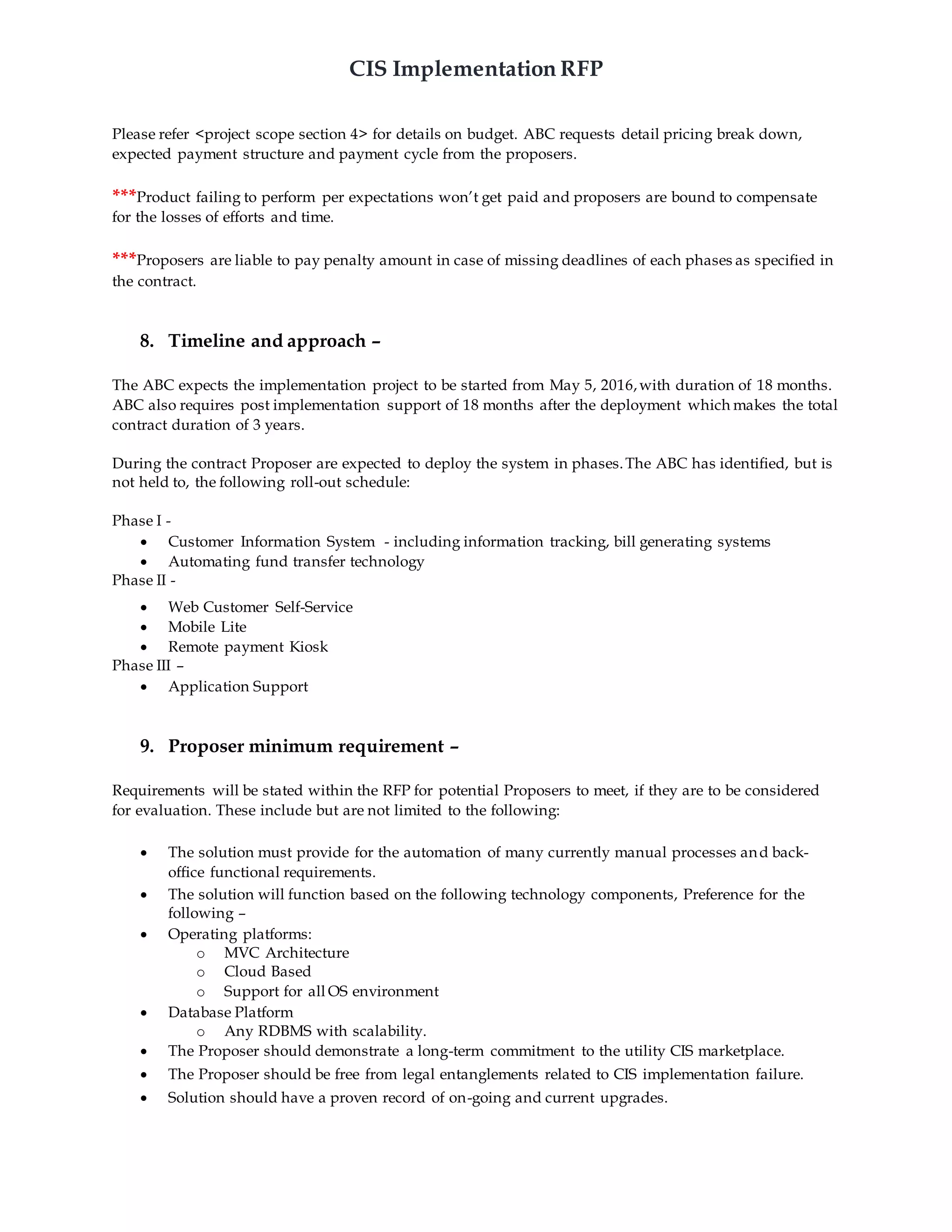 CIS Implementation RFP
Please refer <project scope section 4> for details on budget. ABC requests detail pricing break down,
expected payment structure and payment cycle from the proposers.
***Product failing to perform per expectations won’t get paid and proposers are bound to compensate
for the losses of efforts and time.
***Proposers are liable to pay penalty amount in case of missing deadlines of each phases as specified in
the contract.
8. Timeline and approach –
The ABC expects the implementation project to be started from May 5, 2016,with duration of 18 months.
ABC also requires post implementation support of 18 months after the deployment which makes the total
contract duration of 3 years.
During the contract Proposer are expected to deploy the system in phases.The ABC has identified, but is
not held to, the following roll-out schedule:
Phase I -
 Customer Information System - including information tracking, bill generating systems
 Automating fund transfer technology
Phase II -
 Web Customer Self-Service
 Mobile Lite
 Remote payment Kiosk
Phase III –
 Application Support
9. Proposer minimum requirement –
Requirements will be stated within the RFP for potential Proposers to meet, if they are to be considered
for evaluation. These include but are not limited to the following:
 The solution must provide for the automation of many currently manual processes and back-
office functional requirements.
 The solution will function based on the following technology components, Preference for the
following –
 Operating platforms:
o MVC Architecture
o Cloud Based
o Support for all OS environment
 Database Platform
o Any RDBMS with scalability.
 The Proposer should demonstrate a long-term commitment to the utility CIS marketplace.
 The Proposer should be free from legal entanglements related to CIS implementation failure.
 Solution should have a proven record of on-going and current upgrades.
 