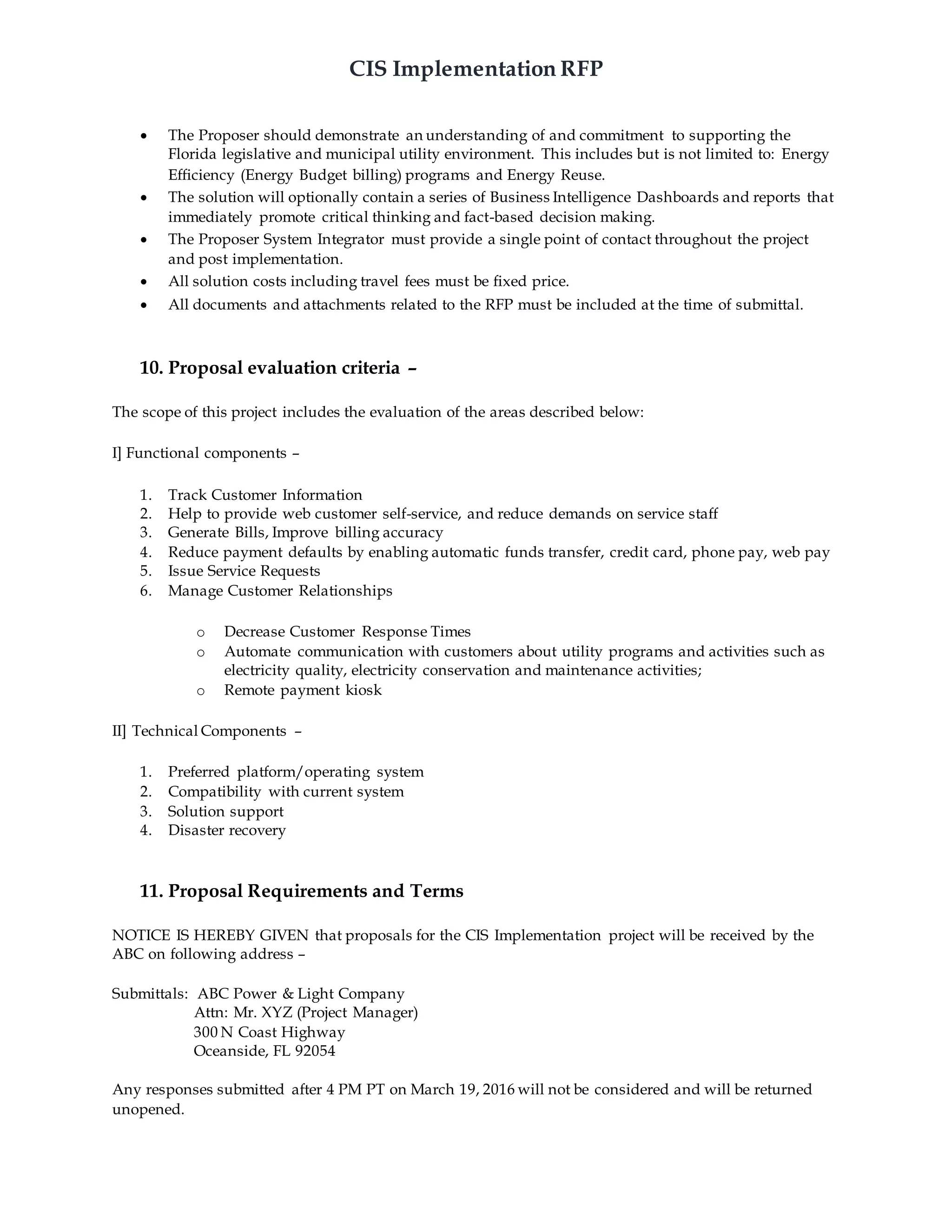 CIS Implementation RFP
 The Proposer should demonstrate an understanding of and commitment to supporting the
Florida legislative and municipal utility environment. This includes but is not limited to: Energy
Efficiency (Energy Budget billing) programs and Energy Reuse.
 The solution will optionally contain a series of Business Intelligence Dashboards and reports that
immediately promote critical thinking and fact-based decision making.
 The Proposer System Integrator must provide a single point of contact throughout the project
and post implementation.
 All solution costs including travel fees must be fixed price.
 All documents and attachments related to the RFP must be included at the time of submittal.
10. Proposal evaluation criteria –
The scope of this project includes the evaluation of the areas described below:
I] Functional components –
1. Track Customer Information
2. Help to provide web customer self-service, and reduce demands on service staff
3. Generate Bills, Improve billing accuracy
4. Reduce payment defaults by enabling automatic funds transfer, credit card, phone pay, web pay
5. Issue Service Requests
6. Manage Customer Relationships
o Decrease Customer Response Times
o Automate communication with customers about utility programs and activities such as
electricity quality, electricity conservation and maintenance activities;
o Remote payment kiosk
II] Technical Components –
1. Preferred platform/operating system
2. Compatibility with current system
3. Solution support
4. Disaster recovery
11. Proposal Requirements and Terms
NOTICE IS HEREBY GIVEN that proposals for the CIS Implementation project will be received by the
ABC on following address –
Submittals: ABC Power & Light Company
Attn: Mr. XYZ (Project Manager)
300 N Coast Highway
Oceanside, FL 92054
Any responses submitted after 4 PM PT on March 19, 2016 will not be considered and will be returned
unopened.
 