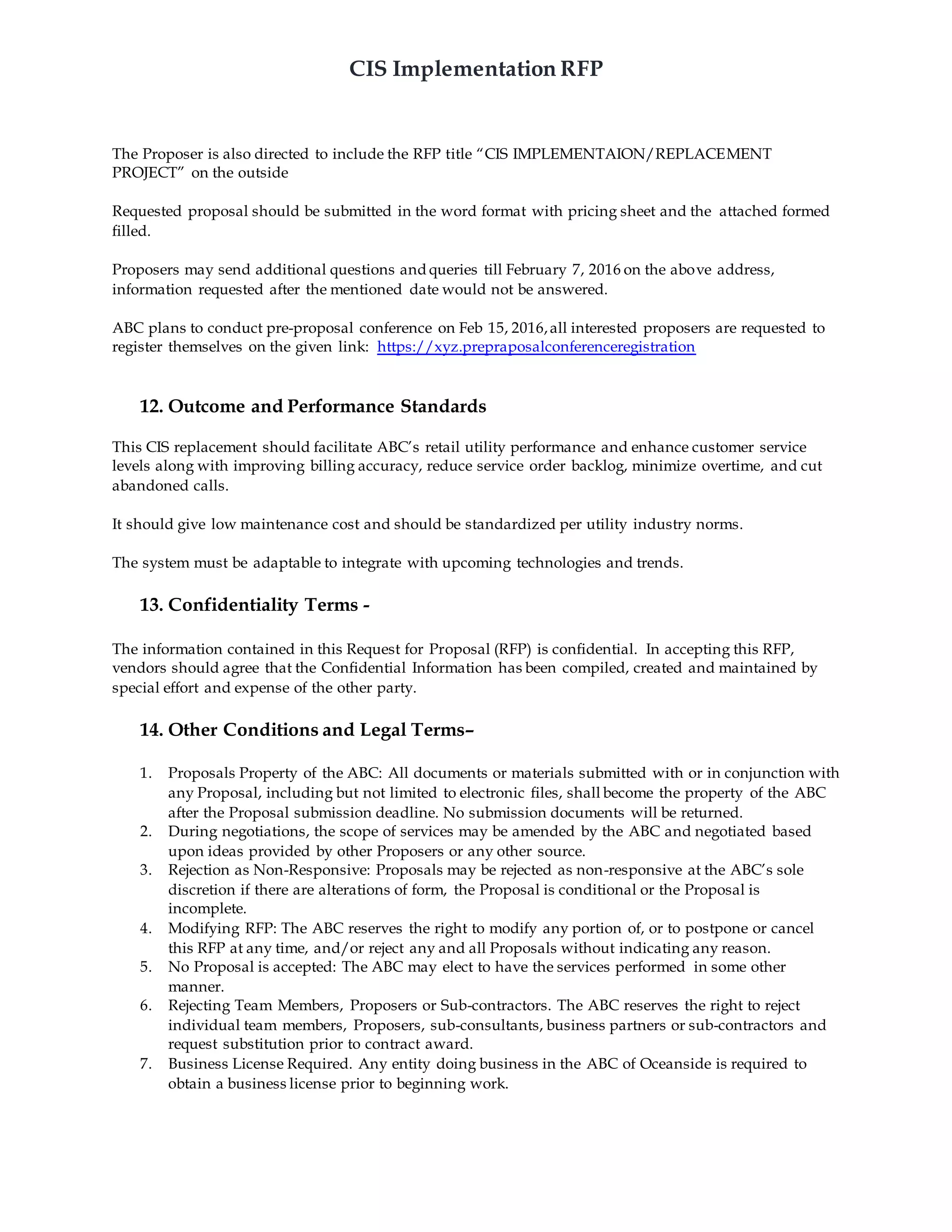 CIS Implementation RFP
The Proposer is also directed to include the RFP title “CIS IMPLEMENTAION/REPLACEMENT
PROJECT” on the outside
Requested proposal should be submitted in the word format with pricing sheet and the attached formed
filled.
Proposers may send additional questions and queries till February 7, 2016 on the above address,
information requested after the mentioned date would not be answered.
ABC plans to conduct pre-proposal conference on Feb 15, 2016,all interested proposers are requested to
register themselves on the given link: https://xyz.prepraposalconferenceregistration
12. Outcome and Performance Standards
This CIS replacement should facilitate ABC’s retail utility performance and enhance customer service
levels along with improving billing accuracy, reduce service order backlog, minimize overtime, and cut
abandoned calls.
It should give low maintenance cost and should be standardized per utility industry norms.
The system must be adaptable to integrate with upcoming technologies and trends.
13. Confidentiality Terms -
The information contained in this Request for Proposal (RFP) is confidential. In accepting this RFP,
vendors should agree that the Confidential Information has been compiled, created and maintained by
special effort and expense of the other party.
14. Other Conditions and Legal Terms–
1. Proposals Property of the ABC: All documents or materials submitted with or in conjunction with
any Proposal, including but not limited to electronic files, shall become the property of the ABC
after the Proposal submission deadline. No submission documents will be returned.
2. During negotiations, the scope of services may be amended by the ABC and negotiated based
upon ideas provided by other Proposers or any other source.
3. Rejection as Non-Responsive: Proposals may be rejected as non-responsive at the ABC’s sole
discretion if there are alterations of form, the Proposal is conditional or the Proposal is
incomplete.
4. Modifying RFP: The ABC reserves the right to modify any portion of, or to postpone or cancel
this RFP at any time, and/or reject any and all Proposals without indicating any reason.
5. No Proposal is accepted: The ABC may elect to have the services performed in some other
manner.
6. Rejecting Team Members, Proposers or Sub-contractors. The ABC reserves the right to reject
individual team members, Proposers, sub-consultants, business partners or sub-contractors and
request substitution prior to contract award.
7. Business License Required. Any entity doing business in the ABC of Oceanside is required to
obtain a business license prior to beginning work.
 