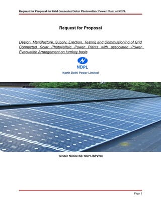 Request for Proposal for Grid Connected Solar Photovoltaic Power Plant at NDPL
Request for Proposal
Design, Manufacture, Supply, Erection, Testing and Commissioning of Grid
Connected Solar Photovoltaic Power Plants with associated Power
Evacuation Arrangement on turnkey basis
North Delhi Power Limited
Tender Notice No: NDPL/SPV/04
Page 1
 