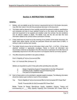 Request for Proposal for Grid Connected Solar Photovoltaic Power Plant at NDPL
Section 4: INSTRUCTION TO BIDDER
GENERAL
1.1 Bidders, who are eligible as per the minimum requirements laid out in this tender document,
may offer their rates in line with the procedures laid down in this document.
1.2 The bidder shall be deemed to have carefully examined the general conditions, specifications
and schedules and also to have satisfied himself as to the nature and character of the
plant and equipment to be supplied and installed under the contract, the site conditions
and all relevant matters & details. The Bidder must visit the site and take first hand
information related to the contract before submission of tender.
1.3 If they shall have any doubt as to the meaning of any portion of the tender document, the
bidder shall, before signing, set forth the particulars thereof and submit them to NDPL in
writing in order to remove such doubts.
1.4 The bidder should ensure that all information listed under Part – A & Part – B has been
attached/ enclosed in appropriate envelopes. Failure to furnish all information and
documentary evidences as stipulated in the offer document or submission of an offer that is not
substantially responsive to the offer document in all respects shall be summarily rejected.
1.5 The offers should be submitted in two parts as follows:
Part A: Eligibility & Techno-Commercial Offer
Part – B: Financial Offer (Annexure 13)
Bidders are requested to quote in three parts while submitting their price offer.
a. Design, Engineering Supply & Transportation to the Site of Equipment
b. Unloading at Site, Installation and Commissioning Cost
c. Five years of Comprehensive AMC
1.6 Each of these parts is to be submitted in separate sealed envelopes. The following information
should be clearly super scribed on each of the envelopes:
Top: “Part-A: Eligibility & Techno-Commercial Offer for Grid Connected SPV Power Plant”
“Part-B: “Financial offer for Grid Connected SPV Power Plant”.
Middle: "Tender for Design, Manufacture, Supply, Installation, Erection, Testing and
commissioning of ____ KWp (Specify Capacity) Grid Connected SPV Power Plant at
Page 10
 