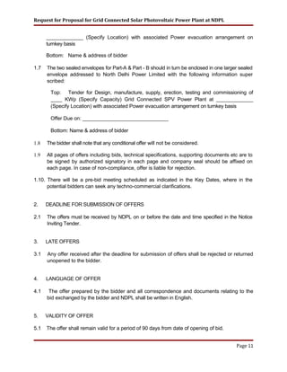 Request for Proposal for Grid Connected Solar Photovoltaic Power Plant at NDPL
_____________ (Specify Location) with associated Power evacuation arrangement on
turnkey basis
Bottom: Name & address of bidder
1.7 The two sealed envelopes for Part-A & Part - B should in turn be enclosed in one larger sealed
envelope addressed to North Delhi Power Limited with the following information super
scribed:
Top: Tender for Design, manufacture, supply, erection, testing and commissioning of
____ KWp (Specify Capacity) Grid Connected SPV Power Plant at _____________
(Specify Location) with associated Power evacuation arrangement on turnkey basis
Offer Due on: _______________________________
Bottom: Name & address of bidder
1.8 The bidder shall note that any conditional offer will not be considered.
1.9 All pages of offers including bids, technical specifications, supporting documents etc are to
be signed by authorized signatory in each page and company seal should be affixed on
each page. In case of non-compliance, offer is liable for rejection.
1.10. There will be a pre-bid meeting scheduled as indicated in the Key Dates, where in the
potential bidders can seek any techno-commercial clarifications.
2. DEADLINE FOR SUBMISSION OF OFFERS
2.1 The offers must be received by NDPL on or before the date and time specified in the Notice
Inviting Tender.
3. LATE OFFERS
3.1 Any offer received after the deadline for submission of offers shall be rejected or returned
unopened to the bidder.
4. LANGUAGE OF OFFER
4.1 The offer prepared by the bidder and all correspondence and documents relating to the
bid exchanged by the bidder and NDPL shall be written in English.
5. VALIDITY OF OFFER
5.1 The offer shall remain valid for a period of 90 days from date of opening of bid.
Page 11
 