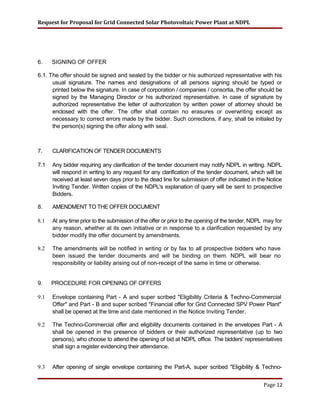 Request for Proposal for Grid Connected Solar Photovoltaic Power Plant at NDPL
6. SIGNING OF OFFER
6.1. The offer should be signed and sealed by the bidder or his authorized representative with his
usual signature. The names and designations of all persons signing should be typed or
printed below the signature. In case of corporation / companies / consortia, the offer should be
signed by the Managing Director or his authorized representative. In case of signature by
authorized representative the letter of authorization by written power of attorney should be
enclosed with the offer. The offer shall contain no erasures or overwriting except as
necessary to correct errors made by the bidder. Such corrections, if any, shall be initialed by
the person(s) signing the offer along with seal.
7. CLARIFICATION OF TENDER DOCUMENTS
7.1 Any bidder requiring any clarification of the tender document may notify NDPL in writing. NDPL
will respond in writing to any request for any clarification of the tender document, which will be
received at least seven days prior to the dead line for submission of offer indicated in the Notice
Inviting Tender. Written copies of the NDPL's explanation of query will be sent to prospective
Bidders.
8. AMENDMENT TO THE OFFER DOCUMENT
8.1 At any time prior to the submission of the offer or prior to the opening of the tender, NDPL may for
any reason, whether at its own initiative or in response to a clarification requested by any
bidder modify the offer document by amendments.
8.2 The amendments will be notified in writing or by fax to all prospective bidders who have
been issued the tender documents and will be binding on them. NDPL will bear no
responsibility or liability arising out of non-receipt of the same in time or otherwise.
9. PROCEDURE FOR OPENING OF OFFERS
9.1 Envelope containing Part - A and super scribed "Eligibility Criteria & Techno-Commercial
Offer" and Part - B and super scribed "Financial offer for Grid Connected SPV Power Plant"
shall be opened at the time and date mentioned in the Notice Inviting Tender.
9.2 The Techno-Commercial offer and eligibility documents contained in the envelopes Part - A
shall be opened in the presence of bidders or their authorized representative (up to two
persons), who choose to attend the opening of bid at NDPL office. The bidders' representatives
shall sign a register evidencing their attendance.
9.3 After opening of single envelope containing the Part-A, super scribed "Eligibility & Techno-
Page 12
 