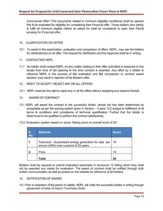Request for Proposal for Grid Connected Solar Photovoltaic Power Plant at NDPL
Commercial Offer" (The documents related to minimum eligibility conditions) shall be opened
first & be evaluated for eligibility for considering their Financial offer. Those bidders who satisfy
& fulfill all minimum eligible criteria as asked for shall be considered to open their Part-B
envelop for Financial offer.
10. CLARIFICATION ON OFFER
10.1 To assist in the examination, evaluation and comparison of offers, NDPL, may ask the bidders
for clarification(s) on its offer. The request for clarification and the response shall be in writing.
11. CONTACTING NDPL
11.1 No bidder shall contact NDPL on any matter relating to their offer submitted in response to this
tender from time of bid opening to the time contract is awarded. Any effort by a bidder to
influence NDPL in the process of Bid evaluation and Bid comparison or contract award
decision may result in rejection of the Bidder's offer.
12. RIGHT TO ACCEPT / REJECT ANY OR ALL OFFERS
12.1 NDPL reserves the right to reject any or all the offers without assigning any reasons thereof.
13. AWARD OF CONTRACT
13.1 NDPL will award the contract to the successful bidder, whose bid has been determined as
acceptable as per the scoring system given in Section – 4 para 13.2 subject to fulfillment of all
terms & conditions and compliance of technical specification. Further that the bidder is
determined to be qualified to perform the contract satisfactorily.
13.2. Evaluation system based on score. Rating done on overall score of 20
S
No.
Attribute Score
1 Technical : Guaranteed energy generation for sale per
annum (kWh) over a period of 25 years
10
2 Price 10
Total 20
Bidders shall be required to submit evaluation parameter in Annexure 12 failing which they shall
not be awarded any marks for evaluation. The award of contract shall be notified through both
written communication as well as posted on the website for reference of all bidders.
14. NOTIFICATION OF AWARD
14.1 Prior to expiration of the period of validity, NDPL will notify the successful bidder in writing through
placement of letter of intent / Purchase Order.
Page 13
 