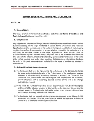 Request for Proposal for Grid Connected Solar Photovoltaic Power Plant at NDPL
Section 5: GENERAL TERMS AND CONDITIONS
1.0 SCOPE
A. Scope of Work
The Scope of Work of the Contract is defined as part of Special Terms & Conditions and
Technical specifications annexed here with.
B. Completeness
Any supplies and services which might have not been specifically mentioned in this Contract
but are necessary for the scope mentioned in Special Terms & Conditions and Technical
Specifications and/or completeness of the works at the highest possible level, including any
royalties, license fees & compensation to be paid, whether incurred by the contractor or by a
third party for the work covered in the scope, regardless of when incurred, shall be
supplied/provided by the Contractor without any extra cost to the Purchaser and within the
time schedule for efficient , smooth and satisfactory operation and maintenance of the works
at the highest possible level under Indian conditions (but according to international standards
for facility of this type), unless expressly excluded from the scope of supplies and services in
this Contract.
C. Rights of Purchaser to vary the scope
C.1The Purchaser shall have the right, during the performance of the Contract, to change
the scope and/or technical character of the Project and/or of the supplies and services
stipulated in the Contract by submitting a request in writing to the Contractor. The
Contractor shall, within fifteen days of receipt of such request from the Purchaser,
provide Purchaser with a reasonably detailed estimate of the cost of the change
outlined in the request.
C.2In the event, the Purchaser requests a change as per Clause - C.1, the Contract price
and time shall be adjusted upwards or downwards, as the case may be and shall be
mutually agreed to. The Contractor shall not be entitled to any extension of time unless
such changes adversely affect the time schedule.
C.3The Contractor shall not proceed with the changes as requested as per Clause C.1 till
adjustment of Contract price and time schedule where so applicable in terms of
Clause- C.2, or otherwise directed by the Purchaser.
Page 14
 