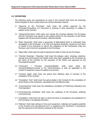 Request for Proposal for Grid Connected Solar Photovoltaic Power Plant at NDPL
2.0 DEFINITIONS
The following words and expressions as used in this Contract shall have the meanings
hereof assigned to them except where the context otherwise requires
2.1 "Approval of the Purchaser" shall mean the written approval by the
Purchaser/Consultants of a document or drawing or other particulars or matters in
relation to the Contract.
2.2 “Agreement/Contract” shall mean and include this Contract between the Purchaser
and the Contractor duly signed by the parties thereto for the execution of the Works
together with all documents annexed / attached thereto.
2.3 “Bank Guarantee” shall mean a guarantee of Nationalized bank or scheduled bank
acceptable to the Purchaser, in its sole and absolute discretion, issued by such bank
on behalf of the Contractor to secure the obligations of the Contractors under the
Contract, and in the form acceptable to the Purchaser.
2.4 “Base Date” shall mean the date of placing the Letter of Intent by the Purchaser.
2.5 "Contract Drawings”, “Drawings” shall mean the designs, plans, drawings, sketches,
tracings and prints thereof and details which have been supplied by the Contractor as
per terms of the Contract for the execution of the Works and approved by the
Purchaser/Consultant.
2.6 "Contractor" / “Principal Contractor/Bidder” shall mean either the
Contractor/Bidder/Consortia or the Sub-Contractors or both as applicable in the
context of respective scope of supplies and services.
2.7 "Contract stage" shall mean the period from Effective date of Contract to the
completion of the Contract.
2.8 "Completion Time" shall mean the period stated in the Contract for the completion of
all the Works of the Contractor, calculated from the Effective Date.
2.9 “Commissioning” shall mean the satisfactory completion of Preliminary Operation and
Trial Operation.
2.10 “Commissioning Certificate” shall mean the certificate of the Purchaser certifying
Commissioning.
2.11 “Completion” shall mean the date on which the Work is completed to the satisfaction of
the Purchaser in its absolute discretion.
2.12 "Delivery" shall mean delivery of only such equipment, materials and supplies specified
in the Contract and manufactured and / or supplied by the Contractor in accordance
with the sequence of the delivery schedule of the contract.
Page 15
 