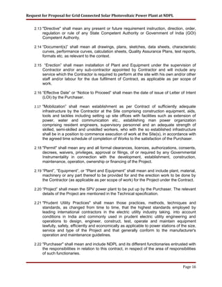 Request for Proposal for Grid Connected Solar Photovoltaic Power Plant at NDPL
2.13 "Directive" shall mean any present or future requirement instruction, direction, order,
regulation or rule of any State Competent Authority or Government of India (GOI)
Competent Authority.
2.14 “Document(s)” shall mean all drawings, plans, sketches, data sheets, characteristic
curves, performance curves, calculation sheets, Quality Assurance Plans, test reports,
formats etc. as relevant to the context.
2.15 “Erection” shall mean installation of Plant and Equipment under the supervision of
Contractor and/or any sub-contractor appointed by Contractor and will include any
service which the Contractor is required to perform at the site with his own and/or other
staff and/or labour for the due fulfilment of Contract, as applicable as per scope of
work.
2.16 “Effective Date” or “Notice to Proceed” shall mean the date of issue of Letter of Intent
(LOI) by the Purchaser.
2.17 "Mobilization” shall mean establishment as per Contract of sufficiently adequate
infrastructure by the Contractor at the Site comprising construction equipment, aids,
tools and tackles including setting up site offices with facilities such as extension of
power, water and communication etc., establishing man power organization
comprising resident engineers, supervisory personnel and an adequate strength of
skilled, semi-skilled and unskilled workers, who with the so established infrastructure
shall be in a position to commence execution of work at the Site(s), in accordance with
the agreed time schedule of completion of Works to the satisfaction of the Purchaser.
2.18 "Permit" shall mean any and all formal clearances, licences, authorizations, consents,
decrees, waivers, privileges, approval or filings, of or required by any Governmental
Instrumentality in connection with the development, establishment, construction,
maintenance, operation, ownership or financing of the Project.
2.19 “Plant”, “Equipment”, or “Plant and Equipment” shall mean and include plant, material,
machinery or any part thereof to be provided for and the erection work to be done by
the Contractor (as applicable as per scope of work) for the Project under the Contract.
2.20 “Project” shall mean the SPV power plant to be put up by the Purchaser. The relevant
details of the Project are mentioned in the Technical specification.
2.21 "Prudent Utility Practices" shall mean those practices, methods, techniques and
standards, as changed from time to time, that the highest standards employed by
leading international contractors in the electric utility industry taking. into account
conditions in India and commonly used in prudent electric utility engineering and
operations to design, engineer, construct, test, operate and maintain equipment
lawfully, safely, efficiently and economically as applicable to power stations of the size,
service and type of the Project and that generally conform to the manufacturer's
operation and maintenance guidelines.
2.22 "Purchaser" shall mean and include NDPL and its different functionaries entrusted with
the responsibilities in relation to this contract, in respect of the area of responsibilities
of such functionaries.
Page 16
 