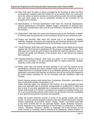 Request for Proposal for Grid Connected Solar Photovoltaic Power Plant at NDPL
2.23 "Site" shall mean the place or places envisaged by the Purchaser at which the Plant
and Equipment supplied under the Contract are to be erected and/or the construction
are to be carried out and/or services are to be performed under the Contract together
with such other places as may be specifically provided by the Purchaser for the
purposes of the Contract.
2.24 "Specifications" or "Contract Specification" shall mean the Technical Specifications,
General Specifications, Schedules, detailed designs, statements of technical data,
performance characteristics value and all such Particulars, mentioned or referred to in
the Contract.
2.25 "Supervision" shall mean the control and directions given by the Contractor in relation
to Contract work during execution of the Contractors’ and/or his sub-contractor's work.
2.26 "Supply and Services' shall mean and include any or all equipment, supplies,
materials, drawings, documents and engineering and technical services both outside
India and in India to be made/performed by the Contractor under this Contract.
2.27 "Tender Drawing" shall mean such drawings, plans, sketches and details as are issued
together with the Purchaser's specification for the purpose of preparing Tenders. "Test'
shall mean and include any and all tests to be performed under the Contract in order to
ascertain the quality and efficiency of the Contract work or part thereof and material
test in particular.
2.28 “Inspector/Inspecting Engineer” shall mean any person or firm nominated by or on
behalf of the purchaser or his duly authorized agent to inspect equipment, supplies,
materials or work under the Contract.
2.29 'Works' shall mean and include all works specified or set forth and required by the
specifications, drawings and various sections hereto annexed or referred to or to be
implied there from or incidental thereto or to be hereafter specified or required in such
explanatory instructions and drawings as shall from time to time during the progress of
the works hereby contracted for, by the Purchaser with the Contractor under the
Contract.
Words imparting persons shall include firms, Companies, Corporation, associations or
body of individuals whether incorporated or not.
Unless otherwise stated, any reference in the Contract, (i) to any applicable law shall
mean such applicable law as amended, supplemented or modified and in effect from
time to time, or any other applicable law in substance substituted there for, (ii) to any
Person shall include such Person’s successors and assigns as permitted hereby and
(iii) to any governmental authority shall include any government authority succeeding
to such government authority’s functions and capacities.
Unless the context otherwise requires (i) words of any gender include each other
gender, (ii) words using the singular or plural number also include the plural or singular
number, respectively, (iii) the terms “hereof,” “hereby,” “hereto,” and similar words refer
to this entire Contract and not any particular Section, clause, Schedule, Annexure,
Exhibit, Appendix or any other subdivision of this Contract, (iv) references to “Section,”
“clause,” “Schedule,” Annexure,” “Exhibit,” or “Appendix” are to this Contract, (v) the
words “include” or “including” shall be deemed to be followed by “without limitation” or
Page 17
 