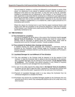 Request for Proposal for Grid Connected Solar Photovoltaic Power Plant at NDPL
“but not limited to” whether or not they are followed by such phrases or words of like
import, (vi) references to any statute or statutory provision shall be construed as a
reference to the same as it may have been, or may from time to time be, amended,
modified or re-enacted and (vii) references to “this Contract” or “the Contract” or any
other agreement or document shall be construed as a reference to such agreement or
document as amended, modified or supplemented in accordance with the terms hereof
and in effect from time to time and shall include a reference to any document which
amends, modifies or supplements it, or is entered into, made or given pursuant to or in
accordance with its terms.
Where the nature of a Contract term is such that the aspect mentioned therein shall
happen even after the completion of all contractual obligations or after the termination
of the Contract, such Contract terms shall survive the Contract / termination, whether
specifically mentioned or not.
3.0 TIME SCHEDULE
3.1 Time Schedule for completion
The time of completion for all the items in the scope of the Contractor shall be as per
Special Terms & Conditions. The detailed schedule (bar chart) for various items /
activities shall be discussed & agreed during the Contract stage, which shall be
sequential and to suit the Purchaser’s erection / overall completion schedule.
3.2 Time schedule for feedback data, drawings and documents
A detailed drawing list (where applicable) with schedule of submission shall be
furnished by the Contractor during Contract stage for Purchaser’s approval. The
drawing submission schedule shall be to suit the above time schedule and Purchaser’s
erection schedule.
3.3 Liquidated Damages for non-fulfillment of Time Schedule
3.3.1 The time stipulated in the Contract shall be deemed to be the essence of the
Contract. In case the Contractor fails to adhere to the time specified in the contract,
then Liquidated Damages may be claimed by the Purchaser, as per Special Terms
& Conditions. The Purchaser may without prejudice to any method of recovery
deduct the amount for such damages from any amount due.
3.3.2 In case of any delay beyond the ceiling fixed in the Special Terms & Conditions,
Purchaser has the right to reject the Plant / equipment or terminate the Contract and
replace / order the entire plant / equipment at the risk and cost of the Contractor.
3.3.3 Payment of Liquidated Damages shall in no way relieve the Contractor from his
contractual obligations to complete the Works.
3.3.4 Purchaser may recover the Liquidated Damages payable by the Contractor from any
amounts due to him or which may subsequently become due to him under this or any
other Contract.
Page 18
 