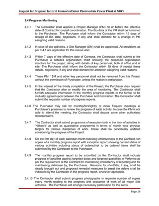 Request for Proposal for Grid Connected Solar Photovoltaic Power Plant at NDPL
3.4 Progress Monitoring
3.4.1 The Contractor shall appoint a Project Manager (PM) on or before the effective
date of Contract for overall co-ordination. The Bio data of the PM shall be furnished
to the Purchaser. The Purchaser shall inform the Contractor within 15 days of
receipt of Bio data, objections, if any and shall demand for a change in PM
assigning valid reasons.
3.4.2 In case of site activities, a Site Manager (SM) shall be appointed. All provisions as
per 3.4.1 are applicable for this clause also.
3.4.3 Within 7 days of the effective date of Contract, the Contractor shall submit to the
Purchaser a detailed organization chart showing the proposed organization
structure for the project, along with details of key personnel, both at office and at
site. The Purchaser shall inform the Contractor within 15 days of receipt these
details, objections, if any and shall demand for alteration assigning valid reasons.
3.4.4 These PM / SM and other key personnel shall not be removed from this Project
without the permission of Purchaser, unless the reason is resignation.
3.4.5 In the interest of the timely completion of the Project, the Purchaser may request
that the Contractor alter or modify the area of monitoring. The Contractor shall
furnish adequate information in the monthly progress reports in the format to be
mutually agreed upon between the Purchaser and Contractor. The Contractor shall
submit the requisite number of progress reports.
3.4.6 The Purchaser may call for monthly/fortnightly or more frequent meetings at
Purchaser’s premises to review the progress of each activity. In case the PM is not
able to attend the meeting, the Contractor shall depute some other authorised
representative.
3.4.7 The Contractor shall submit programme of execution both in the form of activities in
'Network' as well as quantitative programme in terms of month wise physical
targets for various disciplines of work. These shall be periodically updated
considering the progress of the Project.
3.4.8 On the first day of each calendar month following effectiveness of the Contract, ten
copies of a monthly progress report with exception report showing current status of
various activities including status of ordered/yet to be ordered items shall be
submitted by the Contractor to the Purchaser.
3.4.9 The monthly progress report to be submitted by the Contractor shall indicate
progress of activities against targeted dates and targeted quantities in Performa as
per the requirement of the Contract for maintaining consistency of reporting and for
maintaining database by, the Purchaser. Reasons for shortfalls, if any, shall be
clearly brought out and proposed remedial measures to arrest the delays shall be
indicated by the Contractor in the progress report, wherever applicable.
3.4.10 The Contractor shall submit progress photographs in requisite number of copies
every month relating to the progress and sequence of work of all major Site
activities. The Purchaser will arrange necessary permission for the same.
Page 19
 