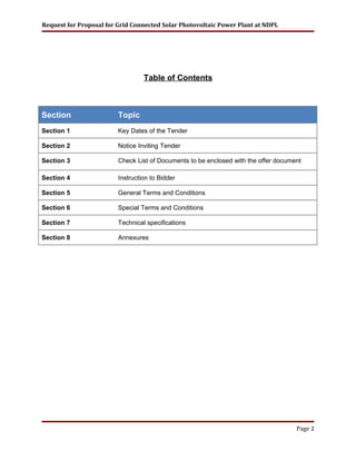 Request for Proposal for Grid Connected Solar Photovoltaic Power Plant at NDPL
Table of Contents
Section Topic
Section 1 Key Dates of the Tender
Section 2 Notice Inviting Tender
Section 3 Check List of Documents to be enclosed with the offer document
Section 4 Instruction to Bidder
Section 5 General Terms and Conditions
Section 6 Special Terms and Conditions
Section 7 Technical specifications
Section 8 Annexures
Page 2
 
