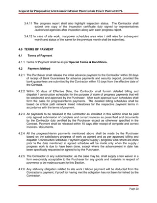 Request for Proposal for Grid Connected Solar Photovoltaic Power Plant at NDPL
3.4.11 The progress report shall also highlight inspection status. The Contractor shall
submit one copy of the inspection certificate duly signed by representatives
/authorized agencies after inspection along with each progress report.
3.4.12 In case of site work, manpower schedules area wise / skill wise for subsequent
month and status of the same for the previous month shall be submitted.
4.0 TERMS OF PAYMENT
4.1 Terms of Payment
4.1.1 Terms of Payment shall be as per Special Terms & Conditions.
4.2 Payment Method
4.2.1 The Purchaser shall release the initial advance payment to the Contractor within 30 days
of receipt of Bank Guarantees for advance payments and security deposit, provided the
bank guarantees are submitted by the Contractor within 15 days from the effective date of
the Contract.
4.2.2 Within 30 days of Effective Date, the Contractor shall furnish detailed billing and
dispatch / construction schedules for the purpose of claim of progress payments that will
be scrutinized and approved by the Purchaser. After such approval such schedules shall
form the basis for progress/interim payments. The detailed billing schedules shall be
based on critical path network linked milestones for the respective payment terms in
accordance with the terms of payment.
4.2.3 All payments to be released to the Contractor as indicated in this section shall be paid
only against submission of complete and correct invoices as prescribed and documents
by the Contractor duly certified by the Purchaser except as otherwise specified in the
Contract. Payment shall be released within 15 days after receipt of complete and correct
invoices / documents.
4.2.4 All the progress/interim payments mentioned above shall be made by the Purchaser
based on the satisfactory progress of work as agreed and as per approved billing and
dispatch / construction schedule. Payment against supply / progress work which are done
prior to the date mentioned in agreed schedule will be made only when the supply /
progress work is due to have been done, except where the advancement in date has
been specifically requested or agreed to by the Purchaser.
4.2.5 The Contractor or any subcontractor, as the case may be, shall supply a lien waiver in a
form reasonably acceptable to the Purchaser for any goods and materials in respect of
payments to be made pursuant to this Section.
4.2.6 Any statutory obligation related to site work / labour payment will be deducted from the
Contractor’s payment, if proof for having met the obligation has not been furnished by the
Contractor.
Page 20
 