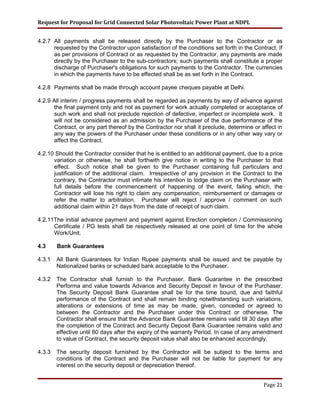 Request for Proposal for Grid Connected Solar Photovoltaic Power Plant at NDPL
4.2.7 All payments shall be released directly by the Purchaser to the Contractor or as
requested by the Contractor upon satisfaction of the conditions set forth in the Contract. If
as per provisions of Contract or as requested by the Contractor, any payments are made
directly by the Purchaser to the sub-contractors; such payments shall constitute a proper
discharge of Purchaser's obligations for such payments to the Contractor. The currencies
in which the payments have to be effected shall be as set forth in the Contract.
4.2.8 Payments shall be made through account payee cheques payable at Delhi.
4.2.9 All interim / progress payments shall be regarded as payments by way of advance against
the final payment only and not as payment for work actually completed or acceptance of
such work and shall not preclude rejection of defective, imperfect or incomplete work. It
will not be considered as an admission by the Purchaser of the due performance of the
Contract, or any part thereof by the Contractor nor shall it preclude, determine or affect in
any way the powers of the Purchaser under these conditions or in any other way vary or
affect the Contract.
4.2.10 Should the Contractor consider that he is entitled to an additional payment, due to a price
variation or otherwise, he shall forthwith give notice in writing to the Purchaser to that
effect. Such notice shall be given to the Purchaser containing full particulars and
justification of the additional claim. Irrespective of any provision in the Contract to the
contrary, the Contractor must intimate his intention to lodge claim on the Purchaser with
full details before the commencement of happening of the event, failing which, the
Contractor will lose his right to claim any compensation, reimbursement or damages or
refer the matter to arbitration. Purchaser will reject / approve / comment on such
additional claim within 21 days from the date of receipt of such claim.
4.2.11The initial advance payment and payment against Erection completion / Commissioning
Certificate / PG tests shall be respectively released at one point of time for the whole
Work/Unit.
4.3 Bank Guarantees
4.3.1 All Bank Guarantees for Indian Rupee payments shall be issued and be payable by
Nationalized banks or scheduled bank acceptable to the Purchaser.
4.3.2 The Contractor shall furnish to the Purchaser, Bank Guarantee in the prescribed
Performa and value towards Advance and Security Deposit in favour of the Purchaser.
The Security Deposit Bank Guarantee shall be for the time bound, due and faithful
performance of the Contract and shall remain binding notwithstanding such variations,
alterations or extensions of time as may be made, given, conceded or agreed to
between the Contractor and the Purchaser under this Contract or otherwise. The
Contractor shall ensure that the Advance Bank Guarantee remains valid till 30 days after
the completion of the Contract and Security Deposit Bank Guarantee remains valid and
effective until 60 days after the expiry of the warranty Period. In case of any amendment
to value of Contract, the security deposit value shall also be enhanced accordingly.
4.3.3 The security deposit furnished by the Contractor will be subject to the terms and
conditions of the Contract and the Purchaser will not be liable for payment for any
interest on the security deposit or depreciation thereof.
Page 21
 