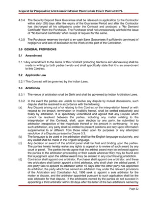 Request for Proposal for Grid Connected Solar Photovoltaic Power Plant at NDPL
4.3.4 The Security Deposit Bank Guarantee shall be released on application by the Contractor
within sixty (60) days after the expiry of the Guarantee Period and after the Contractor
has discharged all his obligations under the Contract and produced a "No Demand
Certificate" from the Purchaser. The Purchaser shall not unreasonably withhold the issue
of "No Demand Certificate" after receipt of request for the same.
4.3.5 The Purchaser reserves the right to en-cash Bank Guarantees if sufficiently convinced of
negligence and lack of dedication to the Work on the part of the Contractor.
5.0 GENERAL PROVISIONS
5.1 Amendment
5.1.1 Any amendment to the terms of this Contract (including Sections and Annexures) shall be
made in writing by both parties hereto and shall specifically state that it is an amendment
to this Contract.
5.2 Applicable Law
5.2.1 This Contract will be governed by the Indian Laws.
5.3 Arbitration
5.3.1 The venue of arbitration shall be Delhi and shall be governed by Indian Arbitration Laws.
5.3.2 In the event the parties are unable to resolve any dispute by mutual discussions, such
dispute shall be resolved in accordance with the following:
(a) Any Dispute arising out of or relating to this Contract or the interpretation hereof or with
respect to the breach, termination or invalidity hereof, shall be settled exclusively and
finally by arbitration. It is specifically understood and agreed that any Dispute which
cannot be resolved between the parties, including any matter relating to the
interpretation of this Contract, shall, upon election by any party, be submitted to
arbitration irrespective of the magnitude thereof or the amount in controversy. In any
such arbitration, any party shall be entitled to present positions and rely upon information
supplemental to or different from those relied upon for purposes of any attempted
resolution of a Dispute pursuant to Clause 5.3.
(b) The language to be used in the arbitration shall be the English language exclusively, and
any award shall be made in the English language.
(c) Any decision or award of the arbitral panel shall be final and binding upon the parties.
The parties hereto hereby waive any rights to appeal or to review of such award by any
court or panel. The parties hereto agree that the arbitral award may be enforced against
the parties to the arbitration proceeding or their assets wherever they may be found and
that a judgment upon the arbitral award may be entered in any court having jurisdiction.
(d) Contractor shall appoint one arbitrator, Purchaser shall appoint one arbitrator, and these
two arbitrators shall jointly appoint a third arbitrator, who shall chair the arbitral panel. If
one party fails to appoint its arbitrator within 15 days after the other party has appointed
its arbitrator, the party which has named an arbitrator may under the relevant provisions
of the Arbitration and Conciliation Act, 1996 seek to appoint a sole arbitrator for the
matter in dispute, and the arbitrator appointed pursuant to such application shall be the
sole arbitrator for that dispute. If the arbitrators named by the parties do not succeed in
appointing a third arbitrator within 30 days after the latter of the two arbitrators named by
Page 22
 