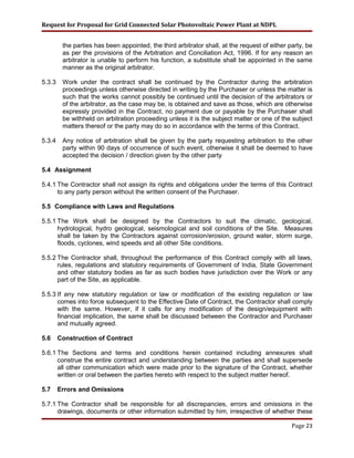 Request for Proposal for Grid Connected Solar Photovoltaic Power Plant at NDPL
the parties has been appointed, the third arbitrator shall, at the request of either party, be
as per the provisions of the Arbitration and Conciliation Act, 1996. If for any reason an
arbitrator is unable to perform his function, a substitute shall be appointed in the same
manner as the original arbitrator.
5.3.3 Work under the contract shall be continued by the Contractor during the arbitration
proceedings unless otherwise directed in writing by the Purchaser or unless the matter is
such that the works cannot possibly be continued until the decision of the arbitrators or
of the arbitrator, as the case may be, is obtained and save as those, which are otherwise
expressly provided in the Contract, no payment due or payable by the Purchaser shall
be withheld on arbitration proceeding unless it is the subject matter or one of the subject
matters thereof or the party may do so in accordance with the terms of this Contract.
5.3.4 Any notice of arbitration shall be given by the party requesting arbitration to the other
party within 90 days of occurrence of such event, otherwise it shall be deemed to have
accepted the decision / direction given by the other party
5.4 Assignment
5.4.1 The Contractor shall not assign its rights and obligations under the terms of this Contract
to any party person without the written consent of the Purchaser.
5.5 Compliance with Laws and Regulations
5.5.1 The Work shall be designed by the Contractors to suit the climatic, geological,
hydrological, hydro geological, seismological and soil conditions of the Site. Measures
shall be taken by the Contractors against corrosion/erosion, ground water, storm surge,
floods, cyclones, wind speeds and all other Site conditions.
5.5.2 The Contractor shall, throughout the performance of this Contract comply with all laws,
rules, regulations and statutory requirements of Government of India, State Government
and other statutory bodies as far as such bodies have jurisdiction over the Work or any
part of the Site, as applicable.
5.5.3 If any new statutory regulation or law or modification of the existing regulation or law
comes into force subsequent to the Effective Date of Contract, the Contractor shall comply
with the same. However, if it calls for any modification of the design/equipment with
financial implication, the same shall be discussed between the Contractor and Purchaser
and mutually agreed.
5.6 Construction of Contract
5.6.1 The Sections and terms and conditions herein contained including annexures shall
construe the entire contract and understanding between the parties and shall supersede
all other communication which were made prior to the signature of the Contract, whether
written or oral between the parties hereto with respect to the subject matter hereof.
5.7 Errors and Omissions
5.7.1 The Contractor shall be responsible for all discrepancies, errors and omissions in the
drawings, documents or other information submitted by him, irrespective of whether these
Page 23
 