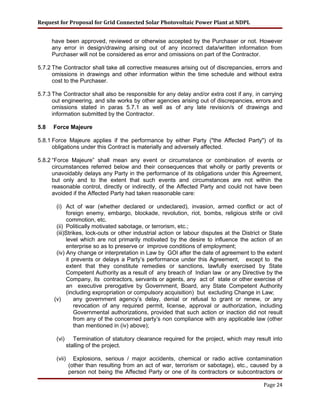 Request for Proposal for Grid Connected Solar Photovoltaic Power Plant at NDPL
have been approved, reviewed or otherwise accepted by the Purchaser or not. However
any error in design/drawing arising out of any incorrect data/written information from
Purchaser will not be considered as error and omissions on part of the Contractor.
5.7.2 The Contractor shall take all corrective measures arising out of discrepancies, errors and
omissions in drawings and other information within the time schedule and without extra
cost to the Purchaser.
5.7.3 The Contractor shall also be responsible for any delay and/or extra cost if any, in carrying
out engineering, and site works by other agencies arising out of discrepancies, errors and
omissions stated in paras 5.7.1 as well as of any late revision/s of drawings and
information submitted by the Contractor.
5.8 Force Majeure
5.8.1 Force Majeure applies if the performance by either Party ("the Affected Party") of its
obligations under this Contract is materially and adversely affected.
5.8.2 “Force Majeure” shall mean any event or circumstance or combination of events or
circumstances referred below and their consequences that wholly or partly prevents or
unavoidably delays any Party in the performance of its obligations under this Agreement,
but only and to the extent that such events and circumstances are not within the
reasonable control, directly or indirectly, of the Affected Party and could not have been
avoided if the Affected Party had taken reasonable care:
(i) Act of war (whether declared or undeclared), invasion, armed conflict or act of
foreign enemy, embargo, blockade, revolution, riot, bombs, religious strife or civil
commotion, etc.
(ii) Politically motivated sabotage, or terrorism, etc.;
(iii)Strikes, lock-outs or other industrial action or labour disputes at the District or State
level which are not primarily motivated by the desire to influence the action of an
enterprise so as to preserve or improve conditions of employment;
(iv) Any change or interpretation in Law by GOI after the date of agreement to the extent
it prevents or delays a Party’s performance under this Agreement, except to the
extent that they constitute remedies or sanctions, lawfully exercised by State
Competent Authority as a result of any breach of Indian law or any Directive by the
Company, its contractors, servants or agents, any act of state or other exercise of
an executive prerogative by Government, Board, any State Competent Authority
(including expropriation or compulsory acquisition) but excluding Change in Law;
(v) any government agency’s delay, denial or refusal to grant or renew, or any
revocation of any required permit, license, approval or authorization, including
Governmental authorizations, provided that such action or inaction did not result
from any of the concerned party’s non compliance with any applicable law (other
than mentioned in (iv) above);
(vi) Termination of statutory clearance required for the project, which may result into
stalling of the project.
(vii) Explosions, serious / major accidents, chemical or radio active contamination
(other than resulting from an act of war, terrorism or sabotage), etc., caused by a
person not being the Affected Party or one of its contractors or subcontractors or
Page 24
 