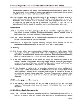 Request for Proposal for Grid Connected Solar Photovoltaic Power Plant at NDPL
and suppliers to execute and deliver, such other further instruments and to comply with all
the requirements of such laws and regulation as may be necessary there under to conform
and effectuate the Contract and to protect the Purchaser.
5.9.3 The Purchaser shall not be held responsible for any accident or damages incurred or
claims arising, due to the Contractor’s error there from prior to completion of work. The
Contractor shall be liable for such accidents and after completion of work for such
accidents as the case may be due to negligence on his part to carry out Work in
accordance with Indian laws and regulations and the specifications set forth herein.
5.10 Language
5.10.1 All documents, instructions, catalogues, brochures, pamphlets, design data, norms and
calculations, drawings, operation, maintenance and safety manuals, reports, labels, on
deliveries and any other data shall be in English Language.
5.10.2 The Contract documents and all correspondence between the Purchaser, consultants
and the Contractor shall be in English language.
5.10.3 However, all signboards required indicating "Danger" and/or security at site and
otherwise statutory required shall be in English, Hindi, and local languages.
5.11 Liability
5.11.1 No director, officer, agent, representative, official or employee of the Purchaser shall in
any way be personally bound or liable for the acts or obligations of the Purchaser under
the contract or answerable for any default or omission in the observance or performance
of any of the acts, matters or things or conditions which are herein contained.
5.11.2 The rights and obligations of the parties are finally and conclusively defined in this
Contract. Neither the Purchaser nor the Contractor shall be entitled to claim indirect,
remote or consequential damages such as loss of production, loss of profit, loss of use
or otherwise with respect to or in connection with this Contract.
5.11.3 If the Contractor is a joint venture or consortium; all concerned parties shall be jointly
and severally bound to the Purchaser for the fulfillment of the provisions of the Contract.
The consortium or the joint venture shall designate one party as their leader, who will be
the coordinator between the parties and the Purchaser. The constituents & leader of the
consortium or joint venture shall not be changed without the prior consent of the
Purchaser.
5.12 Liens, Mortgages and Encumbrances
5.12.1 The Contractor shall not create any lien, mortgage or encumbrance of any kind on the
equipment / services provided which will prevent the Contractor from performing his
obligations.
5.13 Liquidation, Death, Bankruptcy etc.
5.13.1 If the Contractor shall either voluntarily or forcibly, dissolve or become bankrupt or
insolvent or cause or suffer any receiver to be appointed on his business or any assets
Page 26
 