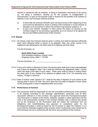 Request for Proposal for Grid Connected Solar Photovoltaic Power Plant at NDPL
thereof or compound with its creditors, or being a corporation commence to be wound
up, not being a member’s, winding up for the purpose of amalgamation or
reconstruction, or carry on its business under a receiver for the benefits of its creditors or
dissolve or die, the Purchaser shall be at liberty
a) to terminate the Contract forthwith upon coming to know of the happening of any
such event as aforesaid by notice in writing to the Contractor or to the receiver or
liquidator or to any person in whom the Contract may become vested to, or
b) to give such receiver, liquidator or other person the option of carrying out the
Contract subject to his providing a guarantee up to an amount to be agreed for
the due and faithful performance of the Contract.
5.14 Notices
5.14.1 All notices under this Contract shall be given in writing and shall be deemed sufficiently
given when delivered either in person or by telegram, telex, fax, email, courier or by
registered mail addressed to the other party at its address set forth below
If to the Purchaser, at:
North Delhi Power Limited,
Grid Substation Building, Hudson Lines
Kingsway Camp, Delhi – 110 009
If to the Contractor, at: ___________________________
5.14.2 If any such notice is delivered by hand, the issuing party shall have it duly acknowledged
and if given by telegram, telex / fax it shall be confirmed by Registered Letter / courier
within two days of the date of such notice. Either party shall by notice in writing inform
the other party of any change of its address as stated under 5.14.1 for receiving such
notices, 10 days in advance.
5.14.3 Date of notices under Clause-5.14.1 shall be the date of dispatch of such notice by the
issuing party in case of E-mail / fax and 5 days from the date of dispatch of such notice
by the issuing party in case of registered letter and courier.
5.15 Performance of Contract
5.15.1 The Contractor shall be responsible for the due and faithful performance of the Contract
in all respects according to the drawings, specifications, particulars and all other
documents referred to in this Contract. Any approval which the Purchaser/Consultant
may have given in respect of the stores, materials, supplies or other particulars and the
work or the workmanship involved in the Contract (whether with or without test carried
out by the Contractor or the Purchaser) shall not relieve the Contractor from his
obligations and notwithstanding any approval or acceptance given by the
Purchaser/Consultant, it shall be lawful for the Purchaser to reject the material, if it is
found that the materials supplied and/or erection and/or construction work carried out by
the Contractor are not in conformity with the terms and conditions of the Contract.
Page 27
 