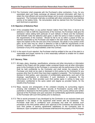 Request for Proposal for Grid Connected Solar Photovoltaic Power Plant at NDPL
5.15.2 The Contractor shall cooperate with the Purchaser's other contractors, if any, for any
associated plant and freely exchange all relevant technical information with them to
obtain the most efficient and economical design and to avoid unnecessary duplication of
equipment. The Contractor shall also co-ordinate with other contractors for any interface
activity at his battery limits. No remuneration shall be claimed from the Purchaser for
such technical co-operation.
5.16 Rejection of Defective Plant
5.16.1 If the completed Plant, or any portion thereof, before Final Take Over, is found to be
defective or fails to fulfill the requirements of the Contract, the Purchaser shall give the
Contractor notice setting forth particular of such defects or failure and the Contractor
shall forthwith make the defective plant good, or alter the same to make it comply with
the requirements of the Contract. Should he fail to do so within a period of time as
deemed reasonable by the Purchaser and stated in the said notice, the Purchaser may
reject and replace at the risk and cost of the Contractor, the whole or any portion of the
plant, as the case may be, which is defective or fails to fulfill the requirements of the
Contract. However, such rejection/replacement by the Purchaser shall not absolve the
Contractor of any of his responsibilities under this Contract.
5.16.2 In the event of such rejection, the Purchaser shall be entitled to the use of the plant in a
reasonable and proper manner for a time reasonably sufficient to enable him to obtain
other replacement plant.
5.17 Secrecy, Titles
5.17.1 All maps, plans, drawings, specifications, schemes and other documents or information
related to the Project and the subject matter contained therein and all other information
given to the Contractor by the Purchaser in connection with the performance of the Work
shall be held confidential by the Contractor and shall remain the property of the
Purchaser and shall not be used or disclosed to third parties by the Contractor for any
purpose other than for which they have been supplied or prepared. The Contractor may
disclose to third parties, upon execution of confidentiality agreements, such part of the
drawings, specifications or information if such disclosure is necessary for the
performance of the Work provided such third parties agree in writing to keep such
information confidential to the same extent and degree as provided herein, for the
benefit of the Purchaser.
5.17.2 Maps, layouts and photographs of the unit/plant including its surrounding regions
showing vital installation for national security of Purchaser's country shall not be
published or disclosed to the third parties or taken out of the country without prior written
approval of the Purchaser and upon execution of confidentiality agreements satisfactory
to the Purchaser with such third parties prior to disclosure.
5.17.3 Title to secret processes if any developed by the Contractor on an exclusive basis and
employed in the design of the equipment shall remain with the Contractor. The
Purchaser shall hold in confidence such processes and shall not disclose such
processes to the third parties without prior approval of the Contractor and execution by
such third parties of secrecy agreements satisfactory to the Contractor prior to
disclosure. Upon completion such processes shall become the property of the Purchaser
Page 28
 