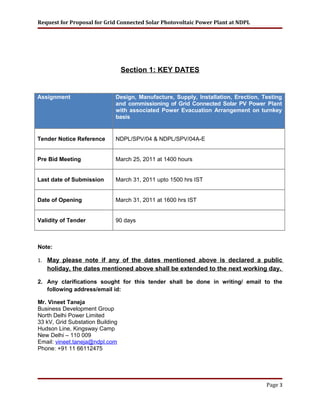Request for Proposal for Grid Connected Solar Photovoltaic Power Plant at NDPL
Section 1: KEY DATES
Assignment Design, Manufacture, Supply, Installation, Erection, Testing
and commissioning of Grid Connected Solar PV Power Plant
with associated Power Evacuation Arrangement on turnkey
basis
Tender Notice Reference NDPL/SPV/04 & NDPL/SPV/04A-E
Pre Bid Meeting March 25, 2011 at 1400 hours
Last date of Submission March 31, 2011 upto 1500 hrs IST
Date of Opening March 31, 2011 at 1600 hrs IST
Validity of Tender 90 days
Note:
1. May please note if any of the dates mentioned above is declared a public
holiday, the dates mentioned above shall be extended to the next working day.
2. Any clarifications sought for this tender shall be done in writing/ email to the
following address/email id:
Mr. Vineet Taneja
Business Development Group
North Delhi Power Limited
33 kV, Grid Substation Building
Hudson Line, Kingsway Camp
New Delhi – 110 009
Email: vineet.taneja@ndpl.com
Phone: +91 11 66112475
Page 3
 