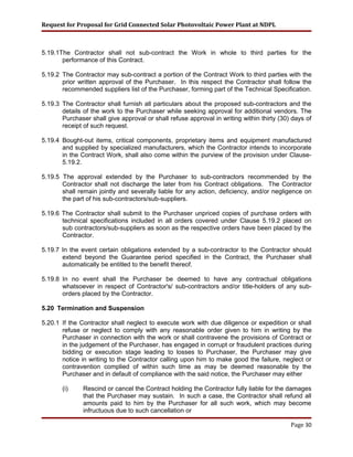 Request for Proposal for Grid Connected Solar Photovoltaic Power Plant at NDPL
5.19.1The Contractor shall not sub-contract the Work in whole to third parties for the
performance of this Contract.
5.19.2 The Contractor may sub-contract a portion of the Contract Work to third parties with the
prior written approval of the Purchaser. In this respect the Contractor shall follow the
recommended suppliers list of the Purchaser, forming part of the Technical Specification.
5.19.3 The Contractor shall furnish all particulars about the proposed sub-contractors and the
details of the work to the Purchaser while seeking approval for additional vendors. The
Purchaser shall give approval or shall refuse approval in writing within thirty (30) days of
receipt of such request.
5.19.4 Bought-out items, critical components, proprietary items and equipment manufactured
and supplied by specialized manufacturers, which the Contractor intends to incorporate
in the Contract Work, shall also come within the purview of the provision under Clause-
5.19.2.
5.19.5 The approval extended by the Purchaser to sub-contractors recommended by the
Contractor shall not discharge the later from his Contract obligations. The Contractor
shall remain jointly and severally liable for any action, deficiency, and/or negligence on
the part of his sub-contractors/sub-suppliers.
5.19.6 The Contractor shall submit to the Purchaser unpriced copies of purchase orders with
technical specifications included in all orders covered under Clause 5.19.2 placed on
sub contractors/sub-suppliers as soon as the respective orders have been placed by the
Contractor.
5.19.7 In the event certain obligations extended by a sub-contractor to the Contractor should
extend beyond the Guarantee period specified in the Contract, the Purchaser shall
automatically be entitled to the benefit thereof.
5.19.8 In no event shall the Purchaser be deemed to have any contractual obligations
whatsoever in respect of Contractor's/ sub-contractors and/or title-holders of any sub-
orders placed by the Contractor.
5.20 Termination and Suspension
5.20.1 If the Contractor shall neglect to execute work with due diligence or expedition or shall
refuse or neglect to comply with any reasonable order given to him in writing by the
Purchaser in connection with the work or shall contravene the provisions of Contract or
in the judgement of the Purchaser, has engaged in corrupt or fraudulent practices during
bidding or execution stage leading to losses to Purchaser, the Purchaser may give
notice in writing to the Contractor calling upon him to make good the failure, neglect or
contravention complied of within such time as may be deemed reasonable by the
Purchaser and in default of compliance with the said notice, the Purchaser may either
(i) Rescind or cancel the Contract holding the Contractor fully liable for the damages
that the Purchaser may sustain. In such a case, the Contractor shall refund all
amounts paid to him by the Purchaser for all such work, which may become
infructuous due to such cancellation or
Page 30
 