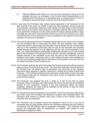 Request for Proposal for Grid Connected Solar Photovoltaic Power Plant at NDPL
(ii) Take the affected work wholly or in part out of the Contractor’s hands and may
complete the work, as envisaged in the Contract either departmentally or by
awarding fresh Contract(s) at a reasonable price to another persons or firm or
company to execute the same, at the risk and cost of the Contractor.
5.20.2 In such event the Purchaser shall, without being responsible to the Contractor for fair
wear and tear to the same, be entitled to seize and take possession and have free use
of all materials, construction equipment, tools, tackles and other things of the Contractor
which may be on the site for use at anytime in connection with the work to the exclusion
of any right of the Contractor over the same and the Purchaser shall be entitled to retain
and apply any sum which may otherwise be then due as per the Contract or any other
contract from him to the Contractor as may be necessary for the payment of the cost of
execution of such work as aforesaid.
5.20.3 If the cost of executing the work as aforesaid shall exceed the sum due to the Contractor
and the Contractor fails to make good the deficit, the said materials, tools, tackles,
construction plant or other things and properties of the Contractor as may not have been
used up in the completion of the work, may be sold by the Purchaser and proceeds
applied towards the payment of such difference and the cost of and incidental to such
sale. Any outstanding balance existing after crediting the proceeds of such sale shall be
paid by the Contractor on the demand of the Purchaser, but when all expenses, cost and
charges incurred in the completion of the work are paid by the Contractor, all such
materials, tools, tackle, construction plant or other things not used in the completion of
the work and remaining unsold shall be removed by the Contractor at its own cost with
the written permission of the Purchaser only.
5.20.4 The Purchaser reserves the right to terminate this Contract at any time without cause by
giving a notice of not less than one month. The Contractor shall stop the performance of
the Contract from the effective date of termination and hand over all the drawings,
documents, plant, equipment, supplies, material etc. including all the rights of work to the
Purchaser. The Purchaser shall pay to the Contractor compensation to cover the value
of all supplies made and all construction work done at site, as applicable under this
contract but not paid for.
5.20.5 The Purchaser may suspend the work in whole or in part at any time by giving
Contractor notice in writing to such effect stating the nature, the date and the anticipated
duration of such suspension. However if any such suspension affects the project
completion schedule, the same shall be extended by the number of days the works
remain affected by such suspension.
5.20.6 On receiving the notice of suspension as per clause- 5.20.5, the Contractor shall stop all
such work, which the Purchaser has directed to suspend with immediate effect. The
Contractor shall continue to perform other work in terms of the Contract, which the
Purchaser has not suspended.
5.20.7 The Purchaser may at anytime cancel the suspension notice for all or any part of
suspended work by giving written notice to the Contractor specifying the part of work to
be resumed and the effective date of suspension withdrawal. The Contractor shall
resume the suspended work as expeditiously as possible after receipt of such
withdrawal of suspension notice.
Page 31
 