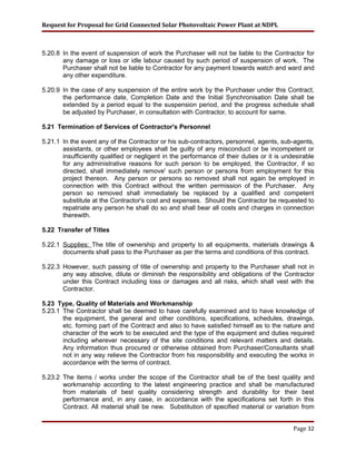 Request for Proposal for Grid Connected Solar Photovoltaic Power Plant at NDPL
5.20.8 In the event of suspension of work the Purchaser will not be liable to the Contractor for
any damage or loss or idle labour caused by such period of suspension of work. The
Purchaser shall not be liable to Contractor for any payment towards watch and ward and
any other expenditure.
5.20.9 In the case of any suspension of the entire work by the Purchaser under this Contract,
the performance date, Completion Date and the Initial Synchronisation Date shall be
extended by a period equal to the suspension period, and the progress schedule shall
be adjusted by Purchaser, in consultation with Contractor, to account for same.
5.21 Termination of Services of Contractor's Personnel
5.21.1 In the event any of the Contractor or his sub-contractors, personnel, agents, sub-agents,
assistants, or other employees shall be guilty of any misconduct or be incompetent or
insufficiently qualified or negligent in the performance of their duties or it is undesirable
for any administrative reasons for such person to be employed, the Contractor, if so
directed, shall immediately remove' such person or persons from employment for this
project thereon. Any person or persons so removed shall not again be employed in
connection with this Contract without the written permission of the Purchaser. Any
person so removed shall immediately be replaced by a qualified and competent
substitute at the Contractor's cost and expenses. Should the Contractor be requested to
repatriate any person he shall do so and shall bear all costs and charges in connection
therewith.
5.22 Transfer of Titles
5.22.1 Supplies: The title of ownership and property to all equipments, materials drawings &
documents shall pass to the Purchaser as per the terms and conditions of this contract.
5.22.3 However, such passing of title of ownership and property to the Purchaser shall not in
any way absolve, dilute or diminish the responsibility and obligations of the Contractor
under this Contract including loss or damages and all risks, which shall vest with the
Contractor.
5.23 Type, Quality of Materials and Workmanship
5.23.1 The Contractor shall be deemed to have carefully examined and to have knowledge of
the equipment, the general and other conditions, specifications, schedules, drawings,
etc. forming part of the Contract and also to have satisfied himself as to the nature and
character of the work to be executed and the type of the equipment and duties required
including wherever necessary of the site conditions and relevant matters and details.
Any information thus procured or otherwise obtained from Purchaser/Consultants shall
not in any way relieve the Contractor from his responsibility and executing the works in
accordance with the terms of contract.
5.23.2 The items / works under the scope of the Contractor shall be of the best quality and
workmanship according to the latest engineering practice and shall be manufactured
from materials of best quality considering strength and durability for their best
performance and, in any case, in accordance with the specifications set forth in this
Contract. All material shall be new. Substitution of specified material or variation from
Page 32
 