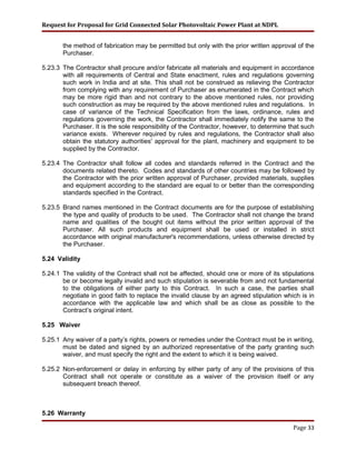 Request for Proposal for Grid Connected Solar Photovoltaic Power Plant at NDPL
the method of fabrication may be permitted but only with the prior written approval of the
Purchaser.
5.23.3 The Contractor shall procure and/or fabricate all materials and equipment in accordance
with all requirements of Central and State enactment, rules and regulations governing
such work in India and at site. This shall not be construed as relieving the Contractor
from complying with any requirement of Purchaser as enumerated in the Contract which
may be more rigid than and not contrary to the above mentioned rules, nor providing
such construction as may be required by the above mentioned rules and regulations. In
case of variance of the Technical Specification from the laws, ordinance, rules and
regulations governing the work, the Contractor shall immediately notify the same to the
Purchaser. It is the sole responsibility of the Contractor, however, to determine that such
variance exists. Wherever required by rules and regulations, the Contractor shall also
obtain the statutory authorities' approval for the plant, machinery and equipment to be
supplied by the Contractor.
5.23.4 The Contractor shall follow all codes and standards referred in the Contract and the
documents related thereto. Codes and standards of other countries may be followed by
the Contractor with the prior written approval of Purchaser, provided materials, supplies
and equipment according to the standard are equal to or better than the corresponding
standards specified in the Contract.
5.23.5 Brand names mentioned in the Contract documents are for the purpose of establishing
the type and quality of products to be used. The Contractor shall not change the brand
name and qualities of the bought out items without the prior written approval of the
Purchaser. All such products and equipment shall be used or installed in strict
accordance with original manufacturer's recommendations, unless otherwise directed by
the Purchaser.
5.24 Validity
5.24.1 The validity of the Contract shall not be affected, should one or more of its stipulations
be or become legally invalid and such stipulation is severable from and not fundamental
to the obligations of either party to this Contract. In such a case, the parties shall
negotiate in good faith to replace the invalid clause by an agreed stipulation which is in
accordance with the applicable law and which shall be as close as possible to the
Contract’s original intent.
5.25 Waiver
5.25.1 Any waiver of a party’s rights, powers or remedies under the Contract must be in writing,
must be dated and signed by an authorized representative of the party granting such
waiver, and must specify the right and the extent to which it is being waived.
5.25.2 Non-enforcement or delay in enforcing by either party of any of the provisions of this
Contract shall not operate or constitute as a waiver of the provision itself or any
subsequent breach thereof.
5.26 Warranty
Page 33
 