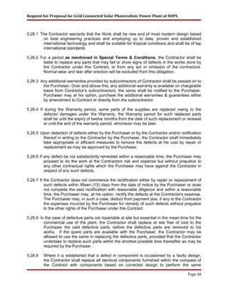 Request for Proposal for Grid Connected Solar Photovoltaic Power Plant at NDPL
5.26.1 The Contractor warrants that the Work shall be new and of most modern design based
on best engineering practices and employing up to date, proven and established
international technology and shall be suitable for tropical conditions and shall be of top
international standards
5.26.2 For a period as mentioned in Special Terms & Conditions, the Contractor shall be
liable to replace any parts that may fail or show signs of defects in the works done by
the Contractor under this Contract, or from any act or omission of the contractors.
Normal wear and tear after erection will be excluded from this obligation.
5.26.3 Any additional warranties provided by subcontractors of Contractor shall be passed on to
the Purchaser. Over and above this, any additional warranty is available on chargeable
basis from Contractor’s subcontractors, the same shall be notified to the Purchaser.
Purchaser may at his option, purchase the additional warranties & guarantees either
by amendment to Contract or directly from the subcontractor.
5.26.4 If during the Warranty period, some parts of the supplies are replaced owing to the
defects/ damages under the Warranty, the Warranty period for such replaced parts
shall be until the expiry of twelve months from the date of such replacement or renewal
or until the end of the warranty period, whichever may be later.
5.26.5 Upon detection of defects either by the Purchaser or by the Contractor and/or notification
thereof in writing to the Contractor by the Purchaser, the Contractor shall immediately
take appropriate or efficient measures to remove the defects at his cost by repair or
replacement as may be approved by the Purchaser.
5.26.6 If any defect be not satisfactorily remedied within a reasonable time, the Purchaser may
proceed to do the work at the Contractors risk and expense but without prejudice to
any other contractual rights which the Purchaser may have against the Contractor in
respect of any such defects.
5.26.7 If the Contractor does not commence the rectification either by repair or replacement of
such defects within fifteen (15) days from the date of notice by the Purchaser or does
not complete the said rectification with reasonable diligence and within a reasonable
time, the Purchaser may, at his option, rectify the defects at the Contractor's expense.
The Purchaser may, in such a case, deduct from payment due, if any to the Contractor
the expenses incurred by the Purchaser for remedy of such defects without prejudice
to the other rights of the Purchaser under this Contract.
5.26.8 In the case of defective parts not repairable at site but essential in the mean time for the
commercial use of the plant, the Contractor shall replace at site free of cost to the
Purchaser the said defective parts, before the defective parts are removed to his
works. If the spare parts are available with the Purchaser, the Contractor may be
allowed to use the same in replacing the defective parts, provided that the Contractor
undertake to replace such parts within the shortest possible time thereafter as may be
required by the Purchaser.
5.26.9 Where it is established that a defect in component is occasioned by a faulty design,
the Contractor shall replace all identical components furnished within the compass of
the Contract with components based on corrected design to perform the same
Page 34
 