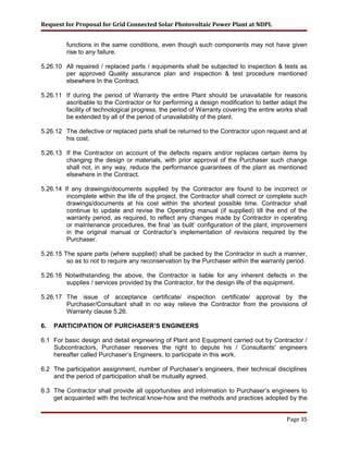 Request for Proposal for Grid Connected Solar Photovoltaic Power Plant at NDPL
functions in the same conditions, even though such components may not have given
rise to any failure.
5.26.10 All repaired / replaced parts / equipments shall be subjected to inspection & tests as
per approved Quality assurance plan and inspection & test procedure mentioned
elsewhere In the Contract.
5.26.11 If during the period of Warranty the entire Plant should be unavailable for reasons
ascribable to the Contractor or for performing a design modification to better adapt the
facility of technological progress, the period of Warranty covering the entire works shall
be extended by all of the period of unavailability of the plant.
5.26.12 The defective or replaced parts shall be returned to the Contractor upon request and at
his cost.
5.26.13 If the Contractor on account of the defects repairs and/or replaces certain items by
changing the design or materials, with prior approval of the Purchaser such change
shall not, in any way, reduce the performance guarantees of the plant as mentioned
elsewhere in the Contract.
5.26.14 If any drawings/documents supplied by the Contractor are found to be incorrect or
incomplete within the life of the project, the Contractor shall correct or complete such
drawings/documents at his cost within the shortest possible time. Contractor shall
continue to update and revise the Operating manual (if supplied) till the end of the
warranty period, as required, to reflect any changes made by Contractor in operating
or maintenance procedures, the final ‘as built’ configuration of the plant, improvement
in the original manual or Contractor’s implementation of revisions required by the
Purchaser.
5.26.15 The spare parts (where supplied) shall be packed by the Contractor in such a manner,
so as to not to require any reconservation by the Purchaser within the warranty period.
5.26.16 Notwithstanding the above, the Contractor is liable for any inherent defects in the
supplies / services provided by the Contractor, for the design life of the equipment.
5.26.17 The issue of acceptance certificate/ inspection certificate/ approval by the
Purchaser/Consultant shall in no way relieve the Contractor from the provisions of
Warranty clause 5.26.
6. PARTICIPATION OF PURCHASER’S ENGINEERS
6.1 For basic design and detail engineering of Plant and Equipment carried out by Contractor /
Subcontractors, Purchaser reserves the right to depute his / Consultants' engineers
hereafter called Purchaser’s Engineers, to participate in this work.
6.2 The participation assignment, number of Purchaser’s engineers, their technical disciplines
and the period of participation shall be mutually agreed.
6.3 The Contractor shall provide all opportunities and information to Purchaser’s engineers to
get acquainted with the technical know-how and the methods and practices adopted by the
Page 35
 