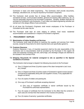 Request for Proposal for Grid Connected Solar Photovoltaic Power Plant at NDPL
Contractor in basic and detail engineering. The Contractor shall provide documents,
drawings, calculations etc. as may be required by Purchaser’s Engineers.
6.4 The Contractor shall provide free of charge office accommodation, office facilities,
secretarial services, communication facilities, general and drawing office stationary, etc. as
may be reasonably required by the Purchaser’s engineers. Similarly, facilities shall also be
provided by Contractor's sub-contractors, if such basic and detail engineering activities are
carried out in the design offices of sub-contractors.
6.5 At all times the Purchaser’s Engineers shall remain employees of the Purchaser or
Consultant as the case may be.
6.6 The Purchaser shall bear all costs relating to airfares, local travel, residential
accommodation and subsistence in respect of Purchaser’s engineers.
7. PROCUREMENT / SUPPLIES
7.1 Maximization of Indian Supplies and Services
The Contractor shall make all efforts to maximize the supplies and services from Indian
sources, except for those items for which imported items are specifically agreed to.
7.2 Customs Clearance
Customs Clearance, if any, of imported equipment shall be the sole responsibility of the
Contractor and no documentation shall be provided by the Purchaser in this regard. All
costs and expenses including port rent, demurrage, and wharfage charges are deemed to
be included in the Contract Price.
7.3 Shipping Documents for material consigned to site as specified in the Special
Conditions of Contract
The Contractor shall arrange to dispatch the following documents to the Purchaser:
a) One (1) Original and three (3) photo copies of the clean transporter’s (rail, truck,
etc.) receipt.
b) One (1) Original and three (3) photo copies of Contractor's signed invoice (excise /
commercial as applicable) along with sub-supplier's invoice, if any (applicable for
bought out items)
c) Four (4) copies of challan and packing list.
d) One copy of Purchaser's certificate accepting shipment
e) One copy of inspection certificate or waiver certificate issued by the
Purchaser/his authorised representative.
f) Four (4) copies of certificate from the Contractor to the effect that the contents in
each case are not less than that entered in the invoices and packing.
g) Four (4) copies of warranty / guarantee certificates.
Page 36
 
