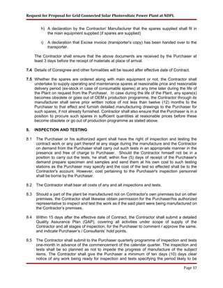 Request for Proposal for Grid Connected Solar Photovoltaic Power Plant at NDPL
h) A declaration by the Contractor/ Manufacturer that the spares supplied shall fit in
the main equipment supplied (if spares are supplied)
i) A declaration that Excise invoice (transporter's copy) has been handed over to the
transporter.
The Contractor shall ensure that the above documents are received by the Purchaser at
least 3 days before the receipt of materials at place of arrival.
7.4 Details of Consignee and other formalities will be issued after effective date of Contract.
7.5 Whether the spares are ordered along with main equipment or not, the Contractor shall
undertake to supply operating and maintenance spares at reasonable price and reasonable
delivery period (ex-stock in case of consumable spares) at any time later during the life of
the Plant on request from the Purchaser. In case during the life of the Plant, any spare(s)
becomes obsolete or goes out of OEM’s production programme, the Contractor through its
manufacturer shall serve prior written notice of not less than twelve (12) months to the
Purchaser to that effect and furnish detailed manufacturing drawings to the Purchaser for
such spares, if not already furnished. Contractor shall also ensure that the Purchaser is in a
position to procure such spares in sufficient quantities at reasonable prices before these
become obsolete or go out of production programme as stated above.
8. INSPECTION AND TESTING
8.1 The Purchaser or his authorized agent shall have the right of inspection and testing the
contract work or any part thereof at any stage during the manufacture and the Contractor
on demand from the Purchaser shall carry out such tests in an appropriate manner in the
presence and free of charge to Purchaser. Should the Contractor himself not be in a
position to carry out the tests, he shall, within five (5) days of receipt of the Purchaser's
demand prepare specimen and samples and send them at his own cost to such testing
stations as the Purchaser may specify and the cost of the test so effected shall be to the
Contractor's account. However, cost pertaining to the Purchaser's inspection personnel
shall be borne by the Purchaser.
8.2 The Contractor shall bear all costs of any and all inspections and tests.
8.3 Should a part of the plant be manufactured not on Contractor's own premises but on other
premises, the Contractor shall likewise obtain permission for the Purchaser/his authorized
representative to inspect and test the work as if the said plant were being manufactured on
the Contractor’s premises.
8.4 Within 15 days after the effective date of Contract, the Contractor shall submit a detailed
Quality Assurance Plan (QAP), covering all activities under scope of supply of the
Contractor and all stages of inspection, for the Purchaser to comment / approve the same,
and indicate Purchaser’s / Consultants’ hold points.
8.5 The Contractor shall submit to the Purchaser quarterly programme of inspection and tests
one-month in advance of the commencement of the calendar quarter. The inspection and
tests shall be so planned as not to impede the progress of manufacture of the subject
items. The Contractor shall give the Purchaser a minimum of ten days (10) days clear
notice of any work being ready for inspection and tests specifying the period likely to be
Page 37
 