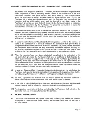 Request for Proposal for Grid Connected Solar Photovoltaic Power Plant at NDPL
required for such inspection and tests. Thereafter, the Purchaser or his inspector shall,
unless inspection or test is voluntarily waived, attend at the contractor's or his sub-
contractor's premises, such inspection and tests within seven (7) days of the date on
which the equipment is notified as being ready for inspection and test. Should the
Purchaser fail to attend such inspection and test, the Contractor may proceed with the
inspection and test at his option which shall be deemed to have been made in the
Purchaser's presence and shall forthwith forward to the Purchaser copies of inspection
certificates for acceptance by the Purchaser. The proforma and number of copies for
inspection/test certificates shall be mutually agreed.
8.6 The Contractor shall furnish to the Purchaser/his authorized inspector, five (5) copies of
unpriced purchase orders including detailed technical specification and drawings placed
on his sub-contractors/sub-suppliers as soon as such orders are placed by the Contractor,
but in any case not later than two (2) months before the expected date of the equipment
getting ready for inspection.
8.7 In cases where the Purchaser have to conduct the inspection, whether at the premises or
works of the Contractor or of any sub-contractor, the Contractor shall, provide free of
charge to the Purchaser such labour, materials, electricity, fuel, water, stores, apparatus
and instrument and/or facilities as may reasonably be deemed required to carry out
efficiently such tests of the plant in accordance with the contract and shall give all such
facilities to the Purchaser or his authorised representative to accomplish such tests.
8.8 When the inspection/tests have been satisfactorily completed at the contractor’s or his
sub-contractor's premises, the Purchaser shall issue a certificate to that effect (to the
extent such certificate is required to be delivered by the Purchaser pursuant to this
Contract). If the tests were not witnessed by the Purchaser or his representative the
certificate shall be issued on receipt of the inspection and tests report from the contractor
but not later than 10(10) days after the receipt of the said report by the Purchaser and
satisfaction of the Purchaser that such test have been satisfied.
8.9 In case any Equipment fails in inspection/tests or the test reports are not satisfactory, the
Purchaser shall reject or demand rectification / re-inspection. Re-inspection/retest shall be
carried out only after necessary rectification work/replacement by the Contractor.
8.10 No Plant, Equipment and Material shall be shipped before the inspection certificate /
waiver certificate and dispatch clearance have been issued by the Purchaser.
8.11 In the case of commissioning spares, operating and maintenance spares and insurance
spares, the same shall be offered for inspection along with the main equipment.
8.12 The inspection, examination or testing carried out by the Purchaser shall not relieve the
Contractor from any of his obligations under this Contract.
9. PACKING & FORWARDING
9.1 The Contractor shall include and provide for securely protecting and packing the materials
so as to avoid loss or damage during handling and transport by air, sea, rail and road or
any other means.
Page 38
 