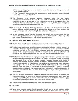 Request for Proposal for Grid Connected Solar Photovoltaic Power Plant at NDPL
a) The value of the policy shall cover the total value of all the items till they are handed
over to the Purchaser.
b) The Purchaser's decision regarding replacement of goods damaged, lost or rendered
unusable, however, shall be final.
12.2 The Contractor shall arrange accident insurance policy for his foreign
experts/specialists/personnel deputed to Site and Contractor's/his sub-contractors'
manufacturing works as well as for his Indian engineers and supervisory staff. The
Contractor shall also take out for his Indian workmen, where applicable, a separate policy
as required under Workmen's Compensation Act.
12.3 In all cases, the Contractor shall lodge the claims with the underwriters and also settle the
claims. However, the Contractor shall proceed with the repairs and/or replacement of the
equipment/components without waiting for the settlement of the claims.
12.4 All the insurance claims shall be processed and settled by the Contractor and the
missing/damaged items shall be replaced/repaired by the Contractor without any extra
cost to the purchaser and without affecting the completion time
13. OPERATING & MAINTENANCE SPARES
13.1 The bill of materials for spares shall be as mentioned in the Technical Specification.
13.2 The Contractor shall supply complete ordering specification including the list of suppliers to
enable the Purchaser to procure operating and maintenance spares for replacement after
the spares supplied by the Contractor are exhausted. Complete manufacturing drawings
(except for the proprietary items) with bill of materials and material specification and
catalogues with reference details shall also form part of such ordering specification.
13.3 The Contractor shall undertake to supply operating and maintenance spares at reasonable
price and reasonable delivery period (ex-stock in case of consumable spares) at any time
later during the life of the Plant on request from the Purchaser. In case during the life of
the Plant, any spare(s) becomes obsolete or goes out of OEM’s production programme,
the Contractor through its manufacturer shall serve prior written notice of not less than
twelve (12) months to the Purchaser to that effect and furnish detailed manufacturing
drawings to the Purchaser for such spares, if not already furnished. Contractor shall also
ensure that the Purchaser is in a position to procure such spares in sufficient quantities at
reasonable prices before these become obsolete or go out of production programme as
stated above.
13.4 Should it be found any time prior to expiry of warranty period that the list of operating and
maintenance spares as furnished by the Contractor does not include any spare which are
normally required for plant operation and maintenance, then the Contractor shall supply
such spare(s) promptly and without any extra cost to the Purchaser.
13.5 The prices for spares shall be kept valid till the end of warranty period.
14. TRAINING
14.1 While basic induction training for all categories of staff and for all job positions will be
provided by the Purchaser, the Contractor shall identify from the manpower requirements,
Page 41
 