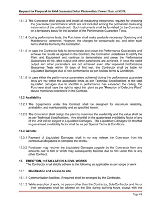 Request for Proposal for Grid Connected Solar Photovoltaic Power Plant at NDPL
15.1.3 The Contractor shall provide and install all measuring instruments required for checking
the guaranteed performance which are not included among the permanent measuring
instruments of the unit/sub-unit. Such instruments shall be furnished by the Contractor
on a temporary basis for the duration of the Performance Guarantee Tests.
15.1.4 During performance tests, the Purchaser shall make available necessary Operating and
Maintenance personnel. However, the charges for consumable etc. and other such
items shall be borne by the Contractor.
15.1.5 In case the Contractor fails to demonstrate and prove the Performance Guarantees and
achieve the results as agreed in the Contract, the Contractor undertakes to rectify the
Plant and Equipment and continue to demonstrate and prove the Performance
Guarantees till the rated output and other parameters are achieved. In case the rated
output and other parameters are not achieved even after repeated Performance
Guarantee Tests within 15 days of first test, the Contractor shall be liable for
Liquidated Damages due to non-performance as per Special terms & Conditions.
15.1.6 In case either the performance parameters achieved during the performance guarantee
tests are not within the acceptable limits as per Technical Specifications or the total
liquidated damages due to shortfall in performance has exceeded the ceiling, the
Purchaser shall have the right to reject the plant as per "Rejection of Defective Plant"
clause mentioned elsewhere in the Contract.
15.2 Availability
15.2.1 The Equipments under this Contract shall be designed for maximum reliability,
availability, and maintainability and as specified herein.
15.2.2 The Contractor shall design the plant to maximize the availability and the value shall be
as per Technical Specifications. Any shortfall in the guaranteed availability factor of any
of the Unit will be subject to Liquidated Damages. The Liquidated Damages for shortfall
in guaranteed availability factor shall be as per Special Terms & Conditions.
15.3 General
15.3.1 Payment of Liquidated Damages shall in no way relieve the Contractor from his
contractual obligations to complete the Works.
15.3.2 Purchaser may recover the Liquidated Damages payable by the Contractor from any
amounts due to him or which may subsequently become due to him under this or any
other Contract.
16. ERECTION, INSTALLATION & CIVIL WORKS
The Contractor shall strictly adhere to the following as applicable as per scope of work
16.1 Mobilization and access to site
16.1.1 Communication facilities, if required shall be arranged by the Contractor.
16.1.2 While execution of work, no person other than the Contractor, Sub-Contractor and his or
their employees shall be allowed on the Site during working hours except with the
Page 43
 