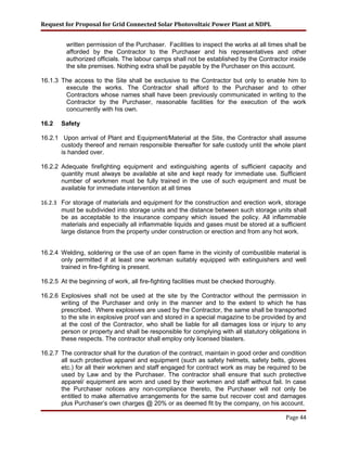 Request for Proposal for Grid Connected Solar Photovoltaic Power Plant at NDPL
written permission of the Purchaser. Facilities to inspect the works at all times shall be
afforded by the Contractor to the Purchaser and his representatives and other
authorized officials. The labour camps shall not be established by the Contractor inside
the site premises. Nothing extra shall be payable by the Purchaser on this account.
16.1.3 The access to the Site shall be exclusive to the Contractor but only to enable him to
execute the works. The Contractor shall afford to the Purchaser and to other
Contractors whose names shall have been previously communicated in writing to the
Contractor by the Purchaser, reasonable facilities for the execution of the work
concurrently with his own.
16.2 Safety
16.2.1 Upon arrival of Plant and Equipment/Material at the Site, the Contractor shall assume
custody thereof and remain responsible thereafter for safe custody until the whole plant
is handed over.
16.2.2 Adequate firefighting equipment and extinguishing agents of sufficient capacity and
quantity must always be available at site and kept ready for immediate use. Sufficient
number of workmen must be fully trained in the use of such equipment and must be
available for immediate intervention at all times
16.2.3 For storage of materials and equipment for the construction and erection work, storage
must be subdivided into storage units and the distance between such storage units shall
be as acceptable to the insurance company which issued the policy. All inflammable
materials and especially all inflammable liquids and gases must be stored at a sufficient
large distance from the property under construction or erection and from any hot work.
16.2.4 Welding, soldering or the use of an open flame in the vicinity of combustible material is
only permitted if at least one workman suitably equipped with extinguishers and well
trained in fire-fighting is present.
16.2.5 At the beginning of work, all fire-fighting facilities must be checked thoroughly.
16.2.6 Explosives shall not be used at the site by the Contractor without the permission in
writing of the Purchaser and only in the manner and to the extent to which he has
prescribed. Where explosives are used by the Contractor, the same shall be transported
to the site in explosive proof van and stored in a special magazine to be provided by and
at the cost of the Contractor, who shall be liable for all damages loss or injury to any
person or property and shall be responsible for complying with all statutory obligations in
these respects. The contractor shall employ only licensed blasters.
16.2.7 The contractor shall for the duration of the contract, maintain in good order and condition
all such protective apparel and equipment (such as safety helmets, safety belts, gloves
etc.) for all their workmen and staff engaged for contract work as may be required to be
used by Law and by the Purchaser. The contractor shall ensure that such protective
apparel/ equipment are worn and used by their workmen and staff without fail. In case
the Purchaser notices any non-compliance thereto, the Purchaser will not only be
entitled to make alternative arrangements for the same but recover cost and damages
plus Purchaser’s own charges @ 20% or as deemed fit by the company, on his account.
Page 44
 