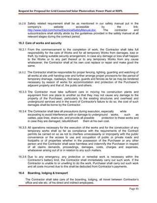Request for Proposal for Grid Connected Solar Photovoltaic Power Plant at NDPL
16.2.8 Safety related requirement shall be as mentioned in our safety manual put in the
company’s website accessible by the link:
http://www.ndpl.com/home/ElectricalSafetyManual.doc. The contractor and
subcontractors shall strictly abide by the guidelines provided in the safety manual at all
relevant stages during the contract period.
16.3 Care of works and security
16.3.1 From the commencement to the completion of work, the Contractor shall take full
responsibility for the care of Works and for all temporary Works from damages, loss or
theft, by making suitable security arrangement. In case any damage or loss shall happen
to the Works or to any part thereof or to any temporary Works from any cause
whatsoever, the Contractor shall at his own cost replace or repair and make good the
same.
16.3.2 The Contractor shall be responsible for proper fencing, lighting, guarding and watching of
all works at site until handing over and further arrange proper provisions for like period of
temporary drainage, roadways, foot-ways, guards and fences as far as may be rendered
necessary by reason of works for accommodation and protection of the Purchaser's
adjacent property and that of, the public and others.
16.3.3 The Contractor must take sufficient care in moving his construction plants and
equipment from one place to another so that they may not cause any damage to the
property of the Purchaser, particularly to the existing structures and overhead and
underground services and in the event of Contractor's failure to do so, the cost of such
damages shall be borne by the Contractor.
16.3.4 The Contractor shall take all precautions during execution, especially while
excavating to avoid interference with or damage to underground works, such as
cables, pipe lines, drains etc. and provide all possible protection to these works and
in case they are damaged, rebuild/divert them at his own cost.
16.3.5 All operations necessary for the execution of the works and for the construction of any
temporary works shall so far as compliance with the requirements of the Contract
permits be carried on so as not to interfere unnecessarily or improperly with the public
convenience or the access to use and occupation of public or private roads and
footpaths or of properties whether in the possession of the Purchaser or any other
person and the Contractor shall save harmless and indemnify the Purchaser in respect
of all claims demands, proceedings, damages, costs, charges and expenses,
whatsoever arising out of or in relation to any such matters.
16.3.6 Due to any emergency, any protective or remedial work is necessary within the
Contractor’s battery limit, the Contractor shall immediately carry out such work. If the
Contractor is unable to or unwilling to do the work, Purchaser shall carry out such work
and all costs incurred due to this shall be deducted from Contractor’s payments.
16.4 Boarding, lodging & transport
The Contractor shall take care of the boarding, lodging, all travel between Contractor’s
office and site etc. of his direct and indirect employees.
Page 45
 