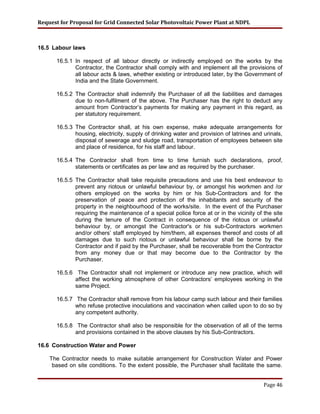 Request for Proposal for Grid Connected Solar Photovoltaic Power Plant at NDPL
16.5 Labour laws
16.5.1 In respect of all labour directly or indirectly employed on the works by the
Contractor, the Contractor shall comply with and implement all the provisions of
all labour acts & laws, whether existing or introduced later, by the Government of
India and the State Government.
16.5.2 The Contractor shall indemnify the Purchaser of all the liabilities and damages
due to non-fulfilment of the above. The Purchaser has the right to deduct any
amount from Contractor’s payments for making any payment in this regard, as
per statutory requirement.
16.5.3 The Contractor shall, at his own expense, make adequate arrangements for
housing, electricity, supply of drinking water and provision of latrines and urinals,
disposal of sewerage and sludge road, transportation of employees between site
and place of residence, for his staff and labour.
16.5.4 The Contractor shall from time to time furnish such declarations, proof,
statements or certificates as per law and as required by the purchaser.
16.5.5 The Contractor shall take requisite precautions and use his best endeavour to
prevent any riotous or unlawful behaviour by, or amongst his workmen and /or
others employed on the works by him or his Sub-Contractors and for the
preservation of peace and protection of the inhabitants and security of the
property in the neighbourhood of the works/site. In the event of the Purchaser
requiring the maintenance of a special police force at or in the vicinity of the site
during the tenure of the Contract in consequence of the riotous or unlawful
behaviour by, or amongst the Contractor's or his sub-Contractors workmen
and/or others’ staff employed by him/them, all expenses thereof and costs of all
damages due to such riotous or unlawful behaviour shall be borne by the
Contractor and if paid by the Purchaser, shall be recoverable from the Contractor
from any money due or that may become due to the Contractor by the
Purchaser.
16.5.6 The Contractor shall not implement or introduce any new practice, which will
affect the working atmosphere of other Contractors’ employees working in the
same Project.
16.5.7 The Contractor shall remove from his labour camp such labour and their families
who refuse protective inoculations and vaccination when called upon to do so by
any competent authority.
16.5.8 The Contractor shall also be responsible for the observation of all of the terms
and provisions contained in the above clauses by his Sub-Contractors.
16.6 Construction Water and Power
The Contractor needs to make suitable arrangement for Construction Water and Power
based on site conditions. To the extent possible, the Purchaser shall facilitate the same.
Page 46
 