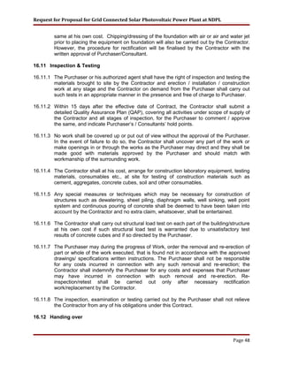 Request for Proposal for Grid Connected Solar Photovoltaic Power Plant at NDPL
same at his own cost. Chipping/dressing of the foundation with air or air and water jet
prior to placing the equipment on foundation will also be carried out by the Contractor.
However, the procedure for rectification will be finalised by the Contractor with the
written approval of Purchaser/Consultant.
16.11 Inspection & Testing
16.11.1 The Purchaser or his authorized agent shall have the right of inspection and testing the
materials brought to site by the Contractor and erection / installation / construction
work at any stage and the Contractor on demand from the Purchaser shall carry out
such tests in an appropriate manner in the presence and free of charge to Purchaser.
16.11.2 Within 15 days after the effective date of Contract, the Contractor shall submit a
detailed Quality Assurance Plan (QAP), covering all activities under scope of supply of
the Contractor and all stages of inspection, for the Purchaser to comment / approve
the same, and indicate Purchaser’s / Consultants’ hold points.
16.11.3 No work shall be covered up or put out of view without the approval of the Purchaser.
In the event of failure to do so, the Contractor shall uncover any part of the work or
make openings in or through the works as the Purchaser may direct and they shall be
made good with materials approved by the Purchaser and should match with
workmanship of the surrounding work.
16.11.4 The Contractor shall at his cost, arrange for construction laboratory equipment, testing
materials, consumables etc., at site for testing of construction materials such as
cement, aggregates, concrete cubes, soil and other consumables.
16.11.5 Any special measures or techniques which may be necessary for construction of
structures such as dewatering, sheet piling, diaphragm walls, well sinking, well point
system and continuous pouring of concrete shall be deemed to have been taken into
account by the Contractor and no extra claim, whatsoever, shall be entertained.
16.11.6 The Contractor shall carry out structural load test on each part of the building/structure
at his own cost if such structural load test is warranted due to unsatisfactory test
results of concrete cubes and if so directed by the Purchaser.
16.11.7 The Purchaser may during the progress of Work, order the removal and re-erection of
part or whole of the work executed, that is found not in accordance with the approved
drawings/ specifications written instructions. The Purchaser shall not be responsible
for any costs incurred in connection with any such removal and re-erection; the
Contractor shall indemnify the Purchaser for any costs and expenses that Purchaser
may have incurred in connection with such removal and re-erection. Re-
inspection/retest shall be carried out only after necessary rectification
work/replacement by the Contractor.
16.11.8 The inspection, examination or testing carried out by the Purchaser shall not relieve
the Contractor from any of his obligations under this Contract.
16.12 Handing over
Page 48
 