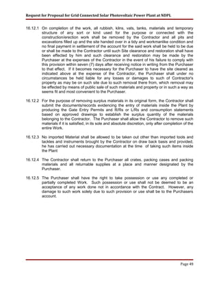 Request for Proposal for Grid Connected Solar Photovoltaic Power Plant at NDPL
16.12.1 On completion of the work, all rubbish, kilns, vats, tanks, materials and temporary
structure of any sort or kind used for the purpose or connected with the
construction/erection work shall be removed by the Contractor and all pits and
excavations filled up and the site handed over in a tidy and workmanlike condition and
no final payment in settlement of the account for the said work shall be held to be due
or shall be made to the Contractor until such Site clearance and restoration shall have
been effected by him and such clearance and restoration may be made by the
Purchaser at the expenses of the Contractor in the event of his failure to comply with
this provision within seven (7) days after receiving notice in writing from the Purchaser
to that effect. If it becomes necessary for the Purchaser to have the site cleared as
indicated above at the expense of the Contractor, the Purchaser shall under no
circumstances be held liable for any losses or damages to such of Contractor's
property as may be on such site due to such removal there from, which removal may
be effected by means of public sale of such materials and property or in such a way as
seems fit and most convenient to the Purchaser.
16.12.2 For the purpose of removing surplus materials in its original form, the Contractor shall
submit the documents/records evidencing the entry of materials inside the Plant by
producing the Gate Entry Permits and R/Rs or L/Rs and consumption statements
based on approved drawings to establish the surplus quantity of the materials
belonging to the Contractor. The Purchaser shall allow the Contractor to remove such
materials if it is satisfied, in its sole and absolute discretion, only after completion of the
entire Work.
16.12.3 No imported Material shall be allowed to be taken out other than imported tools and
tackles and instruments brought by the Contractor on draw back basis and provided,
he has carried out necessary documentation at the time of taking such items inside
the Plant
16.12.4 The Contractor shall return to the Purchaser all crates, packing cases and packing
materials and all returnable supplies at a place and manner designated by the
Purchaser.
16.12.5 The Purchaser shall have the right to take possession or use any completed or
partially completed Work. Such possession or use shall not be deemed to be an
acceptance of any work done not in accordance with the Contract. However, any
damage to such work solely due to such provision or use shall be to the Purchasers
account.
Page 49
 